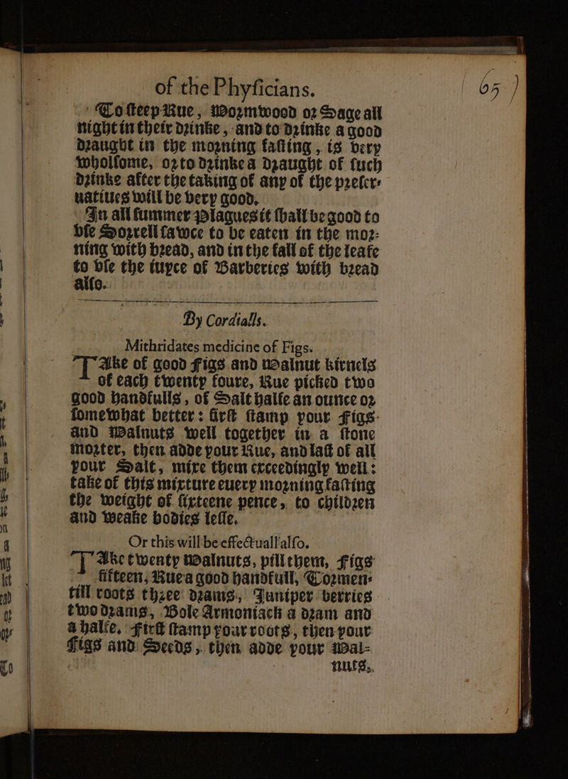 To ſteep Rue, woꝛzmwood o2 Sage all night in their dꝛinke, and to dꝛinke a good Draught in the mozning kaſting, is berp wholſome, oz to dꝛinke à dzaught of tuch dꝛinke after the taking of any of the pꝛeler⸗ uatiueg will be very good. In all ſummer Plagues it ſball be good to bie Sorrell face to be eaten in the moz: ning with bead, and in the fall of the leate “oe the iuyce of Barberies with bead Allo. —— — —P — ety a Zy Cordialls. Mithridates medicine of Figs. 15 Ake of good Figs and walnut kirnels bk each twenty foure, Rue picked two good handkulls, of Salt halle an ounce oꝛ fomewhat better: Girt ſtamp pour Figs: and Walnuts well together in a ſtone Moter, then adde pour Kue, and laſt of all pour Salt, mixe them exceedinglp well: take of this mixture euery moꝛning kaſting the weight of ürteene pence, to childꝛen aud Weake bodies leſſe. Or this willbe effectuall'alfo. Ake twenty walnuts, pill them, Figs ~ fifteen, Rue a good handfull, Toꝛmen⸗ till roots three drains, Juniper berries two dꝛams, Bole Armoniack a dꝛam and à halte. Firſt ſtamp pour roots, then pour Figs and Seeds, then adde pour age | : nuts. — — —