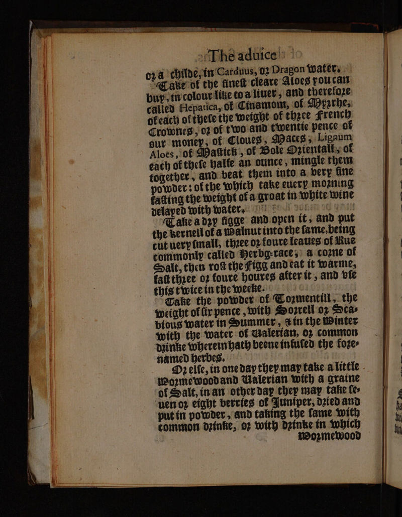 — — . ˙ ¹-m . te The aduice 024 childe, in Carduus. 02 Dragon water. Take ot the fine cleare Aloes fou can buy, in colour lite to a liuer, and therefoze called Hepatica, of Cinamom. of Mpzrhe. ofeach ol thete the weight of thace French Crownes, oꝛ of two and twentte pence of our money, of Cloues, Maces 5 Ligaum Aloes, of Mactick, of Bole Ozientall⸗ of each of thele halle an ounce, mingle them together, and beat them into a very fine powder: ofthe Which take eucty morning fating the weight ol a groat in white wine delayed with water. Take a dzy ligge and open it, and put the Bernellofa Walnut into the ſame, being cut uery mall, thꝛee oꝛ foure leaues of Rue commonly called Merbgrace, a coꝛne of Salt, then rot the Figg and eat it warme, taſt three 02 foure houres after it, and ble this twice in the weeke Take the powder of Tozmentill, the weight ol ür pence, with Soꝛrell or cas bious water in Summer, ein the Winter with the water of Galertan, o common dꝛinke wherein hath beene infuled the koze⸗ named herbes. | Oꝛ elle, in one day they may take a little Woꝛme wood and Valerian with a graine ol Salt, in an other dap cher mar takte tes uen oꝛ eight berries of Juniper dried and put in powder, and taking the ſame with common deinke, 02 with dꝛinke in which b Wozmewood