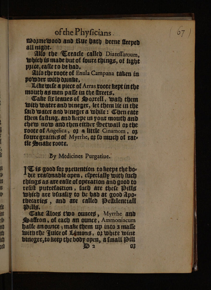 Mosmewood and ue bath beene Keeped all nige. Allo the Treacle called Diateſſaroum, which is made but of foure things, of light price, eaſie to be had. Alto the roote ot Enula Campana taken in powder with danke, Like wife a piece of Arras roote kept in the mouth as men paſſe in the ſtreets. Take ſix leaues of Soꝛrell, wach them wich water and vineger, let them lie in the laid water and vineger a while: Then eate them kaſting, and krepe in pour mouth and chew now and then either Setwall oꝛ the roote of Angelica, oz a little Cinamom, o2 koure graines of Myrrhe, o2 fo much of rate tic Snake roote. By Medicines Purgatiue. [Fis good fo2 pꝛeuention to keepe the bo die reaſonable open, clpectally with ſuch things as are eaſie of operation and good to reſiſt putrekastion, ſuch are thele Pills which are b{ualip to be had at good Apo: . — „ and are called Peſtilentiall Tatze Aloes two ounces, Myrrhe and Safiron, of each an ounce, Ammoniacum halle anounce ; make them up into a maſſe with the Juice or Limons, oz white wine vineger, to keep the ad a mall oy