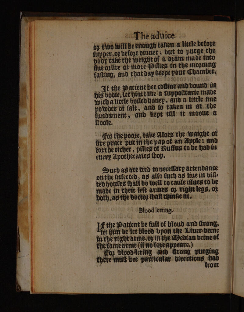 oe The aduice 5 two will be enough taken a little before ody take the Weightok a dꝛam made into ue brüre Of More Pilles in the moꝛming farting, and that dar beepe pont Chamber. Ik the Patient bee coſtiue and bound in his bodie, let him take a Tuppolitarte made with a little boiled honey, and a little fine powder of falt, and fo taben in at the kfundament⸗ and kept till it mooue a ſtoole. . 3 Foz the pooee, take Atoes the waight of fice pence put in the pap of an Apple: and kor the richer, pilles of Rufus to be had in euerp Apothecaries ſhop. ande Such as are tied to neceflarp attendance ted houles (hall do well to caule tues to be made in their teft armes or right legs, 02 both, as the doctor wall thinne Ht, Blood letting. 1110 IE the Patient be full of blond and ſkrong⸗ “tet him be let Blood bpon the Liuer beine tu the rightavine, og in the Median beine ot the kame arme (il nd tore appeare.) thete mut bee paͤrtienlar bivections had | tie rom