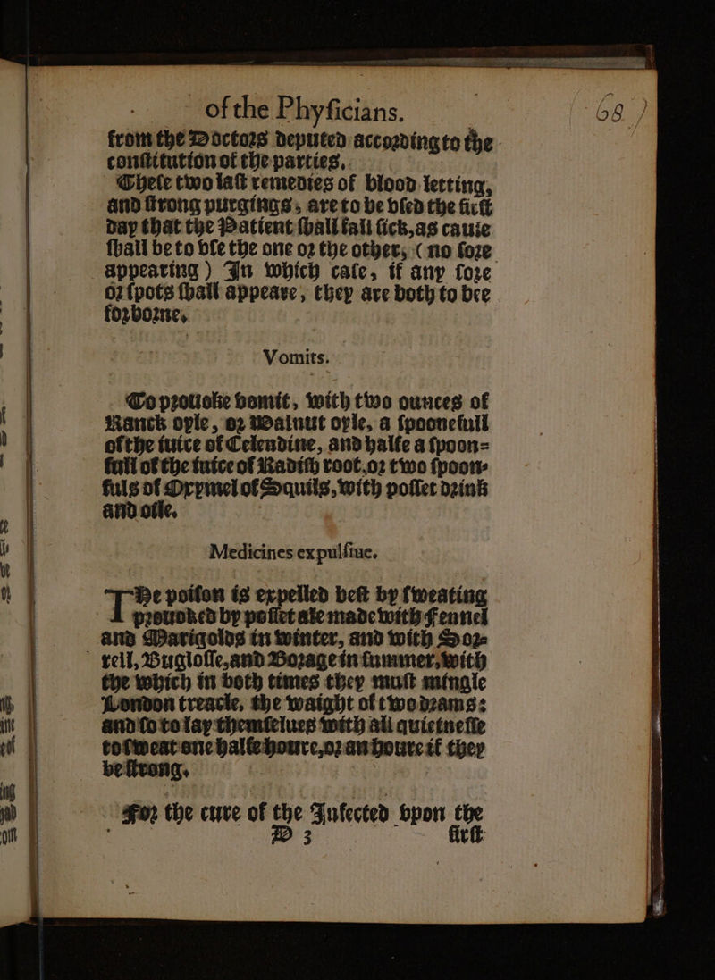 ofthe Phyficians. | 68 ) from the Doctors deputed according to the conſtitution of the parties. Chele two lak remedies of blood letting, and ſtrong purgings; are to be bled the fick dap that the Patient hall tali ſick, as cauie {ball be to vſe the one oꝛ the other, (no ſoꝛe oꝛ ſpots {hall appeare, they are both to bee foꝛboꝛne. Vomits. To pꝛouoke bomit, with two ounces of Ranch ople, oz Walnut ople, a ſpooneſull ofthe iuice of Celendine, and halle a ſpoon⸗ full ol che tuice of Radich root oꝛ two ſpoon⸗ ae er of Squilg, with poſſet dink and o Medicines ex pulſiue. He poifon is expelled beſt by fweating and Marigolds in winter, and with Sop the which in both times they mot mingle London treacle, the waight ol two dꝛams: and ſo to lay themſelues with ali quietneſſe toſweat one halle houre, oꝛ an houre ik they Sor the cure of the Infected vpon the f e lirſt