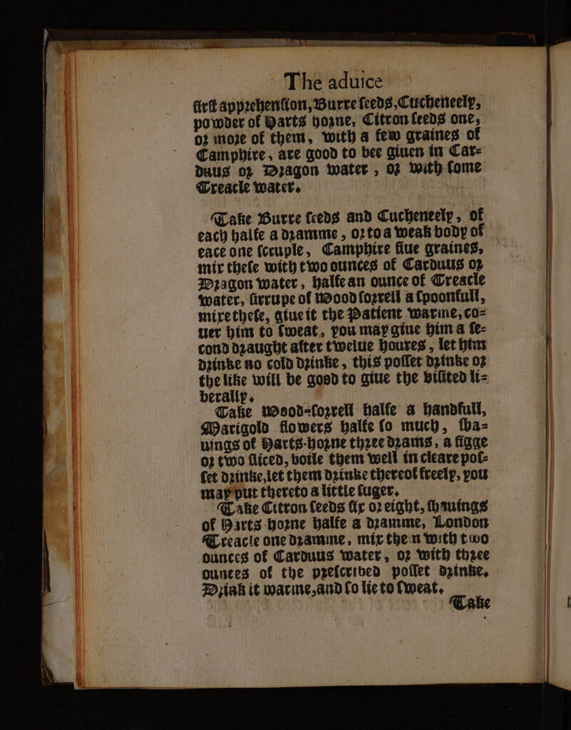 firft appꝛehenſton, Burre feeds, Cucheneelp, powder of Barts hoꝛne, Citron leeds one, o2 more of them, with a few graines of Camphire, are good to bee giuen in Car⸗ Duus oz Dꝛagon water, 02 with fome Treacle water. Take Burre feeds and Cucheneelp, ok each halte a dꝛamme, oꝛtoa weak body of eace one (ccuple, Camphire fiue graines. mir thele with two ounces of Carduus 02 Dꝛagon water, halle an ounce of Trescle water, ürrupe of Mood ſoꝛrell afpoontull, mixe thete, glue it the Patient warme, co⸗ ter him to tweat, pou may giue him a ſe⸗ cond dꝛaught alter twelue houres, let him dꝛintze no cold dꝛinke, this poſſet dine 02 the like will be good to giue the vilited li⸗ Tale wosod⸗fozrell balfe a handfull, Marigold flowers halke lo much, ſba⸗ uings of Barts: hoꝛne thzec dzams, a ſigge oz two fliced, boile them well in cleare pol⸗ map put thereto a little tuger. Take Citron ſeeds fir 02 eight, ſhauings Treacle one dꝛamme mix the n with two ounces of Carduus water, oz With thzee ounces ok the prelcribed poſſet dzinke. — . ——— — — —