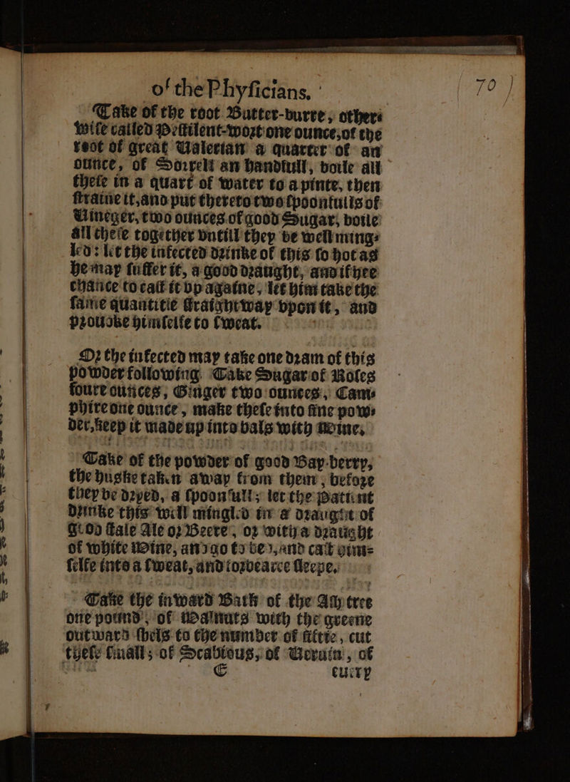 r EN Slee Cake of the root Butter · burre, others Wite called Peſtilent· wort one ounce; ot the root of great Valerian a quarter of an dunce, of Sorrel an handtull, voile all ſtratne it, and put thereto two cpoontulis of all cheſe together vntül they be well ming? led: let the intected dꝛinke of this ſo hot as he map ſuffer it, a good dꝛaught, and if hee chance to cat it vp againe, let him take the ſame quantitie flraigyt way vpon it, and pꝛoudke himſelle to tweat. 9018 Oꝛ the inkected may take one dram of this powder following Take Sugar of Roles foure ounces, Ginger two ounces, Cams phire one ounce, make thele into fine pow⸗ der, ieep it made up into bals with Reine; Wake of the powder ol good Bay berry, the hugke taken awap krom them „befoze they ve dꝛyed, a ſpoon ulli; let the Batu nt dzinke this well mingled in a dꝛaugtet of grog fale Ale op Beere, oꝛ witih a dꝛaught of white Wine, an go to be und cat etme ſelte into a ſweat, and toꝛbearee lleepe. Tae the inward Bark of the Any tree one pound, of Walnuts with the greene euere