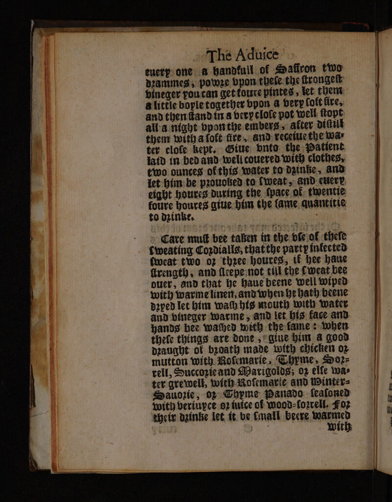 PCR ARGS RE A er seer ET EE TET 70 The Aduice euery one a handkull of Safiron two dꝛammes, pooze vpon thele the ſtrongeſt vineger vou can get toute pintes⸗ let them a little boyle together bpon a very loft fire. and then ſtand in a bevy clole pot well ſtopt them with afoft fire, and receiue the wa⸗ ter clote kept. Giue onto the Patient latd in bed and well couered with clothes, two ounces of this water to dzinße, and let him be pꝛouoked to kweat, and euer eight houres during the ſpace ok twentte to dzinke. Care muſt bee aßen in the vie ot thele Cweating Coꝛdialls, that the party infected: ſweat two oz thzee houres, ik hee häue oer, and that he haue beene well wiped dꝛped let him wach his mouth with water and vineger warme, and let his face and hands bee wached with the kame: when thele things are done, giue him a good Draught of bꝛoath made mith chicken oꝛ mutton with Roſemarie. Thyme, Doꝛ⸗ rell, Succozie and Marigolds; oz elfe was ter grewell, with Koſemarie and Winter⸗ Sauozie, Of Thyme Panado ſeaſoned with veriupce 2 iuice cf wood⸗ſoꝛrell. Foz their dginke let it be mall beere nn | ies With