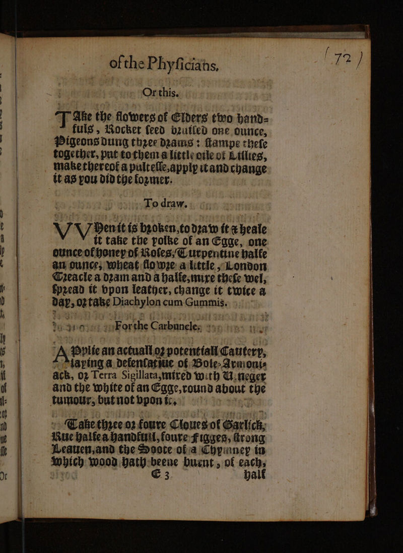 ofthe Phyfi ciaths, Or this. fuls, Rocker feed bzuiled one ounce, Pigeons dung thzee dꝛams: ſtampe cheſe together. put to them a little oile of Lillies, make thereof a pulteſſe, applp it and change it as pou did the former. TO draw. Vote is broken to dꝛa w it d heale it tae the polke of an Egge, one ounceof honey of Boles; T urpentine halke an ounce; wheat flo wze a little, London DTꝛeacle a dꝛam and a halte, mixe theſe wel, kpꝛead it vpon leather, change it twice a ages 02 an Diachylon cum Gummis. du 0 For the carbuncle. 43 rt Wood bath: iene burnt, of “ait E 3.