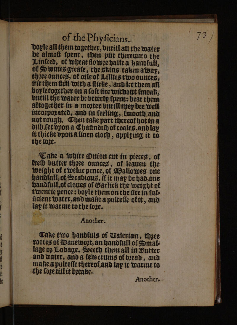 —— iw | _”m * bople all them together, vntiil all the water be almoſt ſpent, then put thereunto the Linked’, of wheat flo wꝛe halte a handfull, of Swines greate, the skins taken a wap, three ounces, of oile of Lillies two ounces. ſtir them ſtill with a ſticke, and let them all boyle together on a ſolt lire without lmoak, vntill the water be vtterly ſpent: beat them altogether. in a moꝛter vntill they bee well incoꝛpozated, and in feeling, łmooth and not rough. Then take part thereof hot in a diſb let vpon a Chaündich of coales, and lay the foze. ‘Cake a white Onion cut in pieces, of freth butter thꝛee ounces, of leauen the Handlull, of Scabious, tf it may be had, one twentie pence: boyle them on the five in {uf licient water, and make a pulteſſe ołit, and laꝝ it warme tothe loꝛe. Asher. Another.