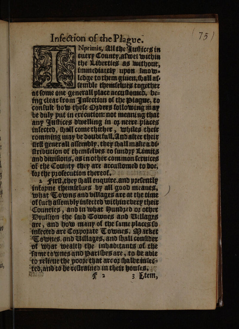 fe A | Nprimis, All the Jud ices in FAS) 0 Je euery County. alwel within the Liberties as without, 7 immediateir upon finow= ledge to them ginen hall af: ſemble thenrlelues together at ſome one generall place accuſtomed, be⸗ ing clear from Inkectton of the be duly put in execution: not meaning that any Juſtices dwelling in oz neere places infected, hall come thither, whiles their comming map be doubt full. And alter their fir gener ali aſſembly, they chall mane a di⸗ {tribution ok themlelves to ſundzy Limits ‘and diuiſions, as in other common (eruices ol the County they are arcuſtomed to doe, 2 Firlt, they hall enqutre. and pꝛelentiy informe themlelues by all good meanes, what Towns and villages are at the time Or luch alſembly inkected withinevery their Counties, and in what Hundecd oꝛ other ‘are, and how many ol the fame places ſo Townes, and Uillages, and ſball conſider ‘of What wealth the inhabitants ol the td relieue the pooꝛe that are oꝛ ſhalbe intec⸗