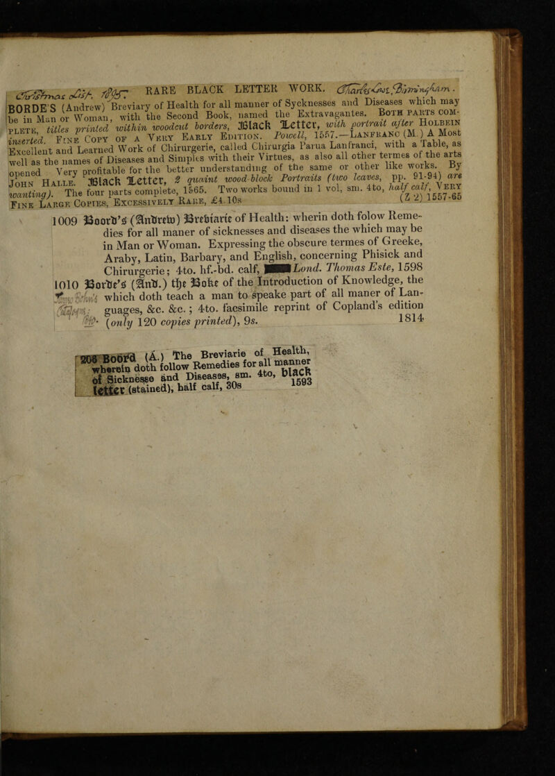 iTvr*sfrr\&s c£'Z/~ RARE BLACK LETTER WORK. Cfnah^^-e^if^orru-ii^hsirn * RORDB’S^fAndrew) Breviary of Health for all maimer of Sycknesses and Diseases which may bp in Man or Woman, with the Second Book, named the Extravagantes. Bg'ih parts com- plftk ;titles printed within woodcut borders, Mack %CttCXf with portrait after Holbein InZted F^e Copy of a Very Early Edition. Powell, 15fi7.—Lanfranc (M.) A Most Excellent and Learned Work of Chirurgerie, called Clnmrgia Parua Lanfranci, with a rable, a well as the names of Diseases and Simples with their Virtues, as also all other termes of the arts opened Very profitable for the better understanding of the same or other like works By Tonisr Haile tSlaCfc XCtter, # quaint wood block Portraits (two leaves, pp. 91-94) are a- “trcomplke ll«5. Two works bound in 1 vol, sun 4to, Half calf, Fine Large Copies, Excessively Rare, £4. 10s \ 2 1009 23oorVS (^nfcrdn) 23vtbtant of Health: wherin doth folow Reme¬ dies for all maner of sicknesses and diseases the which may be in Man or Woman. Expressing the obscure termes of Greeke, Araby, Latin, Barbary, and English, concerning Phisick and Chirurgerie; 4to. hf.-bd. calf, )tBOLond. Thomas Este, 1598 1010 33orWS tl)e 3Sohe of the Introduction of Knowledge, the % fir;< which doth teach a man to speake part of all maner of Lan- T&fP guages, &c. &c.; 4to. facsimile reprint of Copland’s edition (only 120 copies printed), 9s. 1814 of Health, ^“rSVdoihUw i££». all manner teksr«sA“«r 4“- “ « V