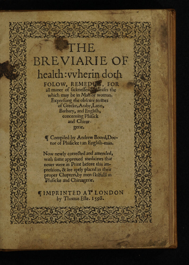 : wn:he BREVIARIE OF FOLOW, REMEMif, FOI allmaner of ncknefle^S&fcafes the which may be in Mafr or woman* Exprefsing the obfeure termes ©f Greeke, Araby ,La tin. Barbary, and English, concerning Phifick and Chirur- gcrie. ^ Compiled by Andrew Boord,Doc* tor of Phificke :an Engli£h~man. Now newly corrected and amended, with fomc approued medicines that neuer were in Print before this im- prefsion* & are aptly placed in their proper Chapters,by men fkilfulii in Phificke and Chirittgerie. f IMPRINTED AT* LONDON by Thomas Efte* 15£&•