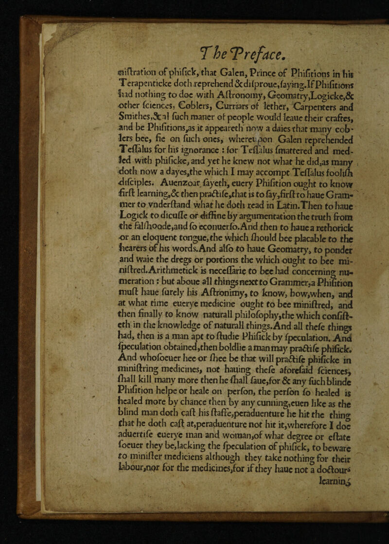 ; I wee. r filtration of phifick, that Galen, Prince of Phifitions in his Terapenticke doth reprehend &difproue,faymgJf Phifitions had nothing to doc with Agronomy, Geomafry,Logicke>& other fcicnccs, Coblers, Curriars of lefher, Carpenters and Smithes,3c n! fudhmaner of people would leaue their craftcs, and be Phifitions,as it appearech now a daiesthat many cob* lers bee, fie on fuch ones, whereupon Galen reprehended Telialus for his ignorance : for Teflalus {mattered and med- ied with phificke, and yet he knew not what he didsa$ many doth now a dayes,the which I may accompt Teflalus foolifh difciplcs. Auenzoar (ayeth, eucry Phifition ought to knov? firfi: learning^ then pra<ftife,that is to (ay,firft to haue G ram¬ mer to vndcrftand what he doth read in Latin.Then to hauc Logick to dicufle or diffine by argumentation the truth from the falfhoode,and{b econuerfb.And then to haue a rethorick •or an eloquent tongue,the which fliould bee placable to the hearers of his words. And alfo to haue Geomatry, to ponder and Waie the dregs or portions the which ought to bee mi- niftred.Arithmetick is neceflarie to bee had concerning nu¬ meration : but aboue all things next to Grammer,a Phifition muft haue furely his Aftronimy, to know, how,whcn, and at what time eucryc medicine ought to bee miniftred, and then finally to know naturall philofophy,the which confift- eth in the knowledge of naturall things. And all thefe things had, then is a man apt to ftudie Phifick by speculation. And (peculation obtained,thenboldlie a man may pra&ife phifick. And whofoeuer hee or fhee be that will pra&ife phificke in nuniftring medicines, not hauing thefe aforefaid fcicnces, fhall kill many more then he fliali faue,for & any fuchblinde Phifition helpe or healc on perfon, the perfbn fo healed is healed more by chance then by any cunning,cuen like as the blind man doth caft his ftaffe,pcraduenture he hit the thin^ that he doth caft at»pcraduenture not hit it,wherefore I doc aduertife eueryc man and woman,of what degree or eftate focuer they be,lacking the fpcculation of phifick, to beware to minifter mediciens although they take nothing for their labour,npr for the medicines,for if they hauc not a do&our* learning