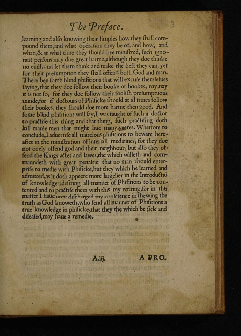 learning and alio knowing their fimples how they /hall com¬ pound them-and what operation they be of, and how, and whan3&at what time they lhould bee mimftrcd, fuch igno¬ rant perfons may doe great harme,although they doe thmke no euill, and let them think and make the be ft they can, yet for their prefumption they fliall offend both God and man. There bee fome blind phifitions that will excufe themfelues fayingtthat they doe follow their booke or bookes, nay,nay it is not fo, for they doe follow their toolifh prefumptuous mindc,for if dolours of Phificke fhould at al times follow their bookes, they fhould doe more harme then good. And fome blind phifitions will fay,I was taught of fuch a doctor to praftife this thing and that thing, fuch prattifing doth kill manie men that might liue many ^res. Wherforc to concluded aduertife all marcious phifitions to beware here¬ after in the miniftration ofinteriall medicines, for they doc not onely offend god and their neighbour, but alfo they of* fend the Kings aftcs and lawes,the which willeth and com- tnaundeth with great penaltie that no man fhould enter- priPe to medle with Phificke5but they which be learned and admitted,as it doth appeerc more largelier in the Introduttio of knowledge defiring all manner of Phifitions to be con¬ tented and to pra&ife them with this my writing,for in this matter! haue uoew CchirvfA my mnfcience in fhcwing the truth as God knowetfowho fend all manner of Phifitions a true knowledge in phificke,that they the which be fick and difcafedjtuay haue a remedie. 0 A,iij. A PRO-