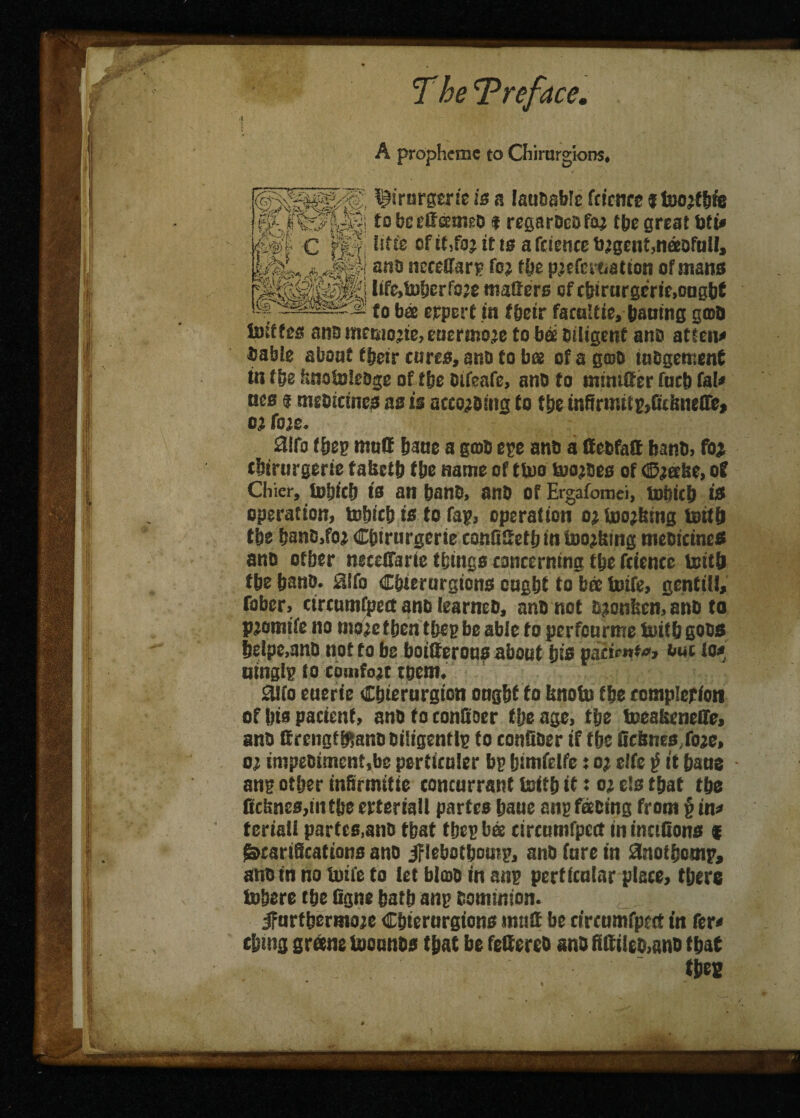 A prophctnc to Chirurgions* T“ gay ' ' J „ lijMrnrgerie is a laubabte fcienre j foojfbfe tobeeffameb f regarbebfae tbe great bti* fi®| C j%|i Irtfe of it,foj it la a feience b;gcnt5msofull, fc&4,44?imts neteffars fo> tbe pjcferaatton of mans mmm WM»&erfo» matters of tfrtrargerie.oogW fobs crpcrf in ffeetr facultie, baaing gmO lutffes ana memojte, eucrmoje to bs biligenf ano atteit* bable about their cures, ana to bee of a groo tubgetnent in fbe fmototebge of tbe bifeafe, ano to mimtter fucb fa!* ties 3 mebictncs as is accogbing to tbe infirmtf g,Gtinjetre, 0} fas. 2!fo f hep mot! bane a gob epe anb a ffebfatt banb, foi cbirurgerie tafcctb tbe name of ttuo toojbes of ©geese, of Chier, totjicb is an banc, anb of Ergafomei, tnbicb is operation, tobicb is to Tap, operation ogtnojtsing tottb tbe banb.foi Cbirurgcrie conGttetbui toojtsing meoicines ano otber nsecfiarie things concerning tbe fctence toitb tbe bano. £i!fo Cbtcrorgions ought to bee toife, gcntitl, fober, circumfpett anb learncb, anb not bgoniten, anb to pgomife no mage then tbeg be able to perfourme toitb gobs belpe,anb not to be boitterons about bis »aZi«***» out to* mnglp to comfojc teem. SUfo euerie Cbierurgion ongbf to bnotu tbe completion of bis pacient, anb to conSoer fije age, tbe toeakeneffe, anb ercngffp,anooiligentlp to confioer if (be GcSnesfoge, og impebiment.be percenter bp bimfetfe: eg elfe $ it bans ang other infirmitie concnrrant toitb it: og e!s that tbe Gcbnes,in tbe erteriall partes baue cub facing front § in? teriatt partes,ano that tbe# bee circumfpett in inctGons * Scarifications ano jflebotbomp, anb fare in anofijornp, ano in no toife to let blatb in mi? perticnlnr piece, there tobere tbe Ggne batb ang eommion. ifnrtbermoje Cbiernrgions mutt be circumfpett in fer< cbmg gram toounbs that be fettereb anb fittileb>ano fbat ttics