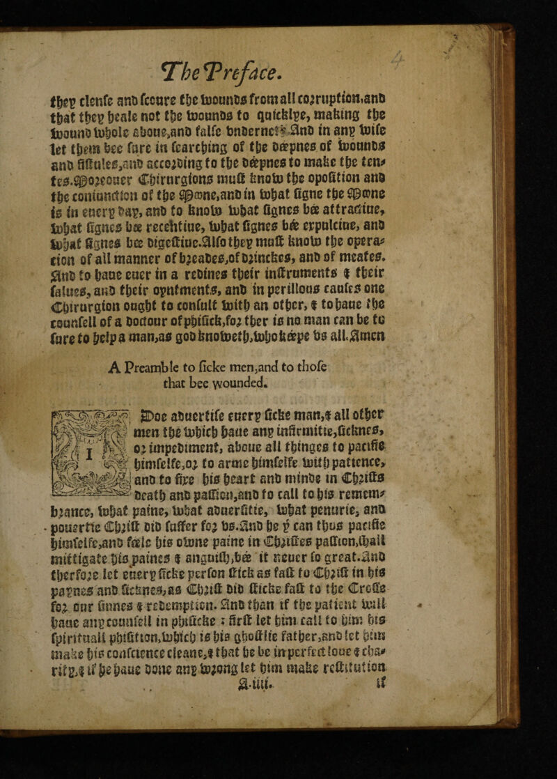 t\)ty tlenfe anofccnre tbe toounts from a!! cojruptiosiiano that tbeg beale not tfss toounoa to qufcfelge, making tlj% toaunOtoholc £baHe,anO falfe ton6erncf*.3nt> in ang toife let tbem bee fare in fcarctiing of tbe oatpnes of toounos an& 90u!es,anij acceding f o fbe oaepnes to make tbe ten# tes.^ojeoner Cbirurgions mufi knoto tbe opofition ana tit coninnction of tbe £0®ne,ano in to fiat figne ttje S©o?ne is in energ bag, ana to knoto tobat Agnes bee aftraetue, to&at fignes bee recehtiue, tobat fignes b& erputciue, ana iofjaf fignes bee cigeffiine.9ilfotbeg mull knoto tbe opera# tion of all manner ofbjeaCes,ofDjinckes, ano of meafes. <3nO to bane encr in a rcoines tbeir inffrnments f tbeir falues, ano tbeir ogntments, anb in perilfons cantes one CSnrurgton ongbt to eonfnit toitb an otber> I to bane tbs coanfeli of a Honour of pbifitft.foj tber is no man can be te fare to belpa mamas goobnotoetlj.totjoinrpe bs all.Slmcn A Preamble to ficke men,and to thofe that bee wounded. 2>oe aonertife energ ficke man,f all other men tbstobicb bane ang infirmif te,Gcknrs, oj iinpebiment, abouc all twinges to pacifio bimfe!fe,oj to arme bimfelfe toitb patience, ano to fire bis heart anb mins® in Cb?ttts Oeatb ano paffie»,anO to call to bis remcm* bjancc, tobat paine, tobat aOnerfitie, tobat penurie, ana • pouertte Cbjitt OiD faffer foj bs.Stno be p can tljos pacifie bimfelfe,ano f®Ie bis otone paine in Cbjifies paffion.Ojail mifttgate bis paines f ansnifi))ba it neucr to great.ano tberfo;e let energficke perfon Kick as fad to Cb;ifl in bis pagnes ano fitknes,as Cfijifi OiD tticke fail to ttje Crofie fsj onr finnes f reoemptien. £ino than tf tbs patient toili bane angeonnfetl in plnficke; firft let btm eall to ijtm bis fpiritnall pbifitton,to&icb is bis gtsottite fatber^noiet bins make bis confctence cleanM that be be mperfett lone f eba# rifg4 if be baue Done angtojonglet bim make reftitntion S-ttii.- if