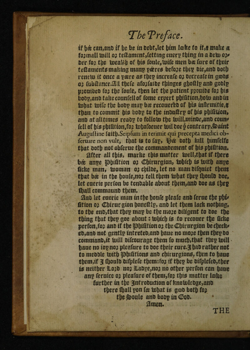 if l)© can,ants if be in Debt,let bint Icofee to if,f mabe a fo;mall mill o; teffament,fetting etiers thing in a Deb) o;* Der fo; tbe boeaUb of bis fonle,b)ife men bee fare of tbeir tettaments mailing mans s&res before tbes Dic,anD Doth reneto it once a seere as tbe? increafe o; oecreafein gross • oj fubu‘rmce.3il tbcfe afojfaiDe tbinges gboQls ano goDlg pjomeco fo; tbe foale, then let tbe patient p;oniDe fo; bis boos,ano tabecounfcllof fome expert pbifition,boto anDin bobat teife tbe boss mas bee recouerbD of bis inSrmitie,* tban to commit bis boDs to tbe insuttrs of bis pbifition, ano atallttmes reaos to foUobo tbe b)ilMmnDr,anD conm* fell of bispbifition.fo; tobofoeuer boil coe § cont rarp>&aint Augulline faitb-Seipfum in terimit qui precepta medici ob« feruare non vult, that is to fas> Doth bill bimfelfe that D0tb not obferne tbe commanoement of bis pbififion. Sfter all fbis, marbe this matter tcelbtbat if there b© anse ptndtion o; Cbirnrgion, tobfcb is boitb anse ficbe man, booman o; cbiloe, let no man Difqniet tbent that bee in tbe bouie.no; tell them bobat tbes (bonlD Doe, let enerie petfon be tenDable about them,anD Doe as tbes (ball commaunD them. ano let enerie man in tbe bottfe pleafe anb feme tbe phi* (Stion o; Cbirnrgion boneftls, anD let them lacb nothing, to tbe enD,tbat tbes mas be tbe mo;e Diligent to Doe tbe thing that tbes goe about: bobtcb is to reconer the Qcbe pcrfon,fo; ano if tbe pbiUtiono; tbe Cbirnrgion becbccb# eo,anD not gentls intreteD,anD bane no mo;e then tbes do commanD,it built Difconrage them fo much,that tbes boill bane no ios no; pleafare to Doe tbeir rure.3 bao rather not to meDDle boitb pbiftttons ans chiturgtons, then to bane them,if 3 fljonls Difplefe tbemifo; if tbes be Difple(eD,tber is neither HojD no; ilaOge,no; no other perfon can bane ans fernice 0; pieafnre of fbem,fo; this matter irohe farther in tbe gntroDudion oftmobolcDge,anD there (ball son f© bobat is gos both fo; tbe ^oule ano boos in <Soo. 3men.
