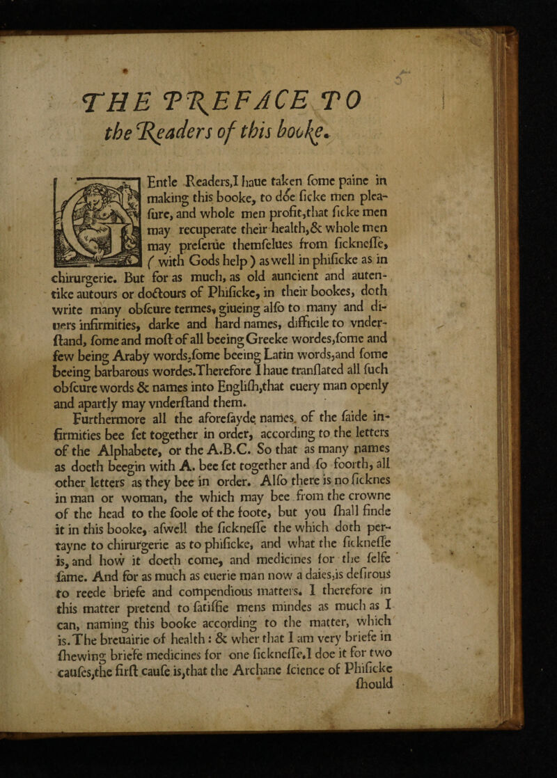 THE TTEFACE TO the Traders of this books* Entle Readers,I haue taken fomc painc in making this booke, to doe ficke men plea- fare, and whole men profit,that ficke men may recuperate their health,6c whole men may prcferiie themfelues from ficknefle, ( with Gods help ) as well in phificke as in chirurgerie. But for as much, as old auncient and auten- tike autours or dolours of Phificke, in their bookes, doth write many obfcure termes, giueing alfb to many and di¬ ners infirmities, darke and hard names, difficile to vnder- ftand, fame and moftof all bceingGreeke wordes,fome and few being Araby words.fome beeing Latin words,and fome bceing barbarous wordes.Therefore 1 haue tranflated all fuch obfcure words 6c names into Englifh,that euery man openly and apartly may vnderfland them. Furthermore all the aforefayde, names, of the faide in¬ firmities bee fet together in order, according to the letters of the Alphabete, or the A.B.C. So that as many names as doeth becgin with A. bee fet together and fo foorth, all other letters as they bee in order. Alfo there is noficknes in man or woman, the which may bee from the crowne of the head to the foole of the foote, but you fhall finde it in this booke, afwcll the ficknefle the which doth per- tayne to chirurgerie as to phificke, and what the ficknefTe island how it doeth come, and medicines for the felfe fame. And for as much as euerie man now a daies5is defirous to reede briefe and compendious matters. 1 therefore in this matter pretend to fatiffie mens mindes as much as I can, naming this booke according to the matter, which is.The breuairie of health: 6c wher that I am very briefe in (hewing briefe medicines for one ficknefEe.l doe it for two caufes.the firfl: caufe is,that the Archane fcience of Phificke fhould