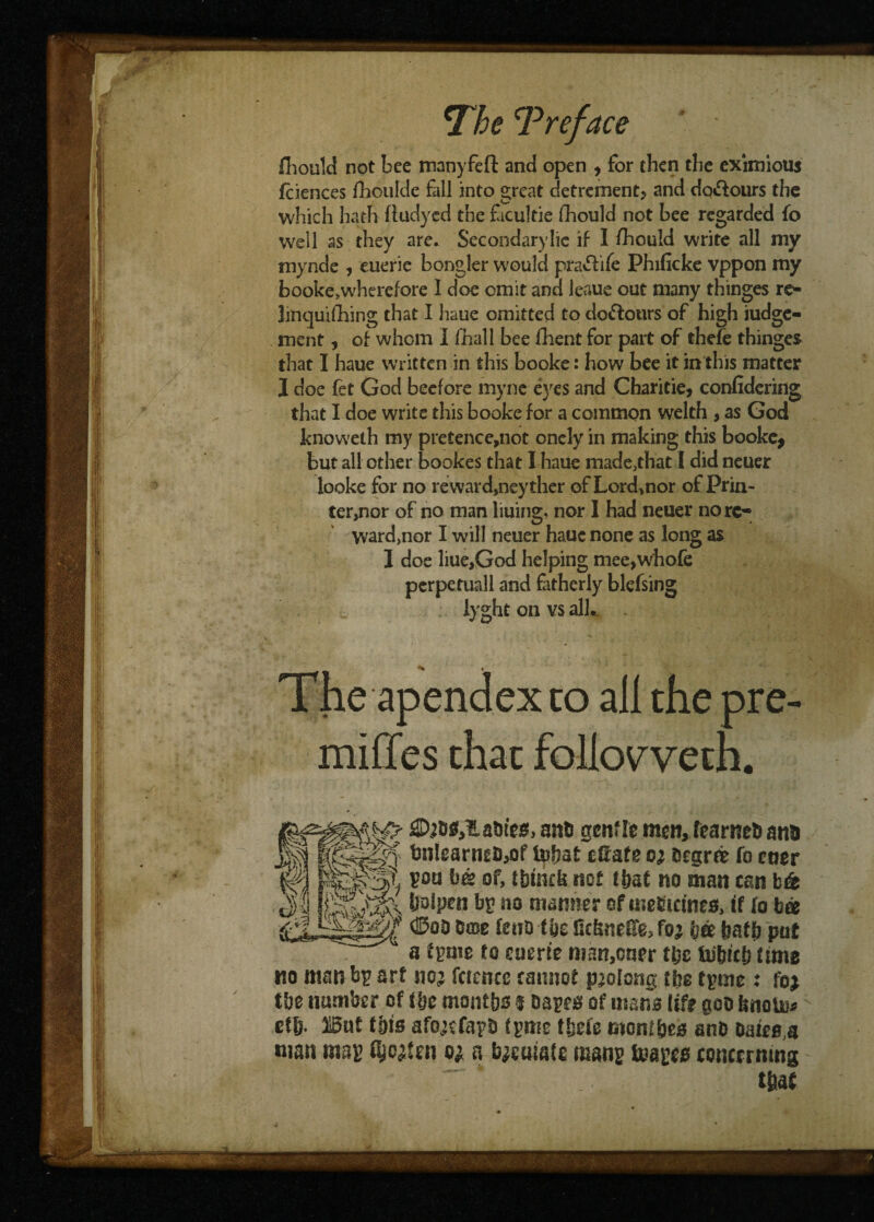 fhould not bee manyfeft and open , for then tbe eximious fciences fhoulde fall into great detrement? and dq&ours the which hath fludycd the facultie fhould not bee regarded fo weil as they are* Secondary lie if I fhould write all my mynde , euerie bongler would pratftife Phificke vppon my booke>wherefore I doe omit and leaue out many thinges re¬ linquishing that I haue omitted to do&otirs of high judge¬ ment , of whom I (hall bee fhent for part of thefe thinges that I haue written in this booke: how bee it in this matter I doe fet God becfore myne eyes and Charitie, confidering that I doe write this booke for a common welth , as God knoweth my pretence,not oncly in making this booke* but all other bookes that I haue made,that I did newer looke for no reward,neyther of Lord,nor of Prin- ter,nor of no man liuing, nor I had neuer no rc- ward,nor I will neuer haue none as long as 1 doe liue,God helping mee,whofe pcrpetuall and fatherly blefsing lyght on vs all. The apendex to all the pre- miffes that foUovveth. flDjog,l.abies> anb gentle men, tearneb ana tmIearneb,of tofjat eSafe a Cegrre fo etier poo be of, tbtncb not f bat no man tan bg boipen bp no manner of uieEtcineg, if (o bee ©oo erne ieuo the Gcbnefl'e, fo? ijee hath pot a feme to euerie man,cner tfec faibict) time no man bp art no? fcicncc tannot prolong tbe tpme : foj tbe number of tbe months t bapeg of mans life gob isnoto> ef&. llBut this afojcfapb tpme thefe mont&eg anb oaieg a man map fyc^ni a fyeuiate mans tea peg concerning that