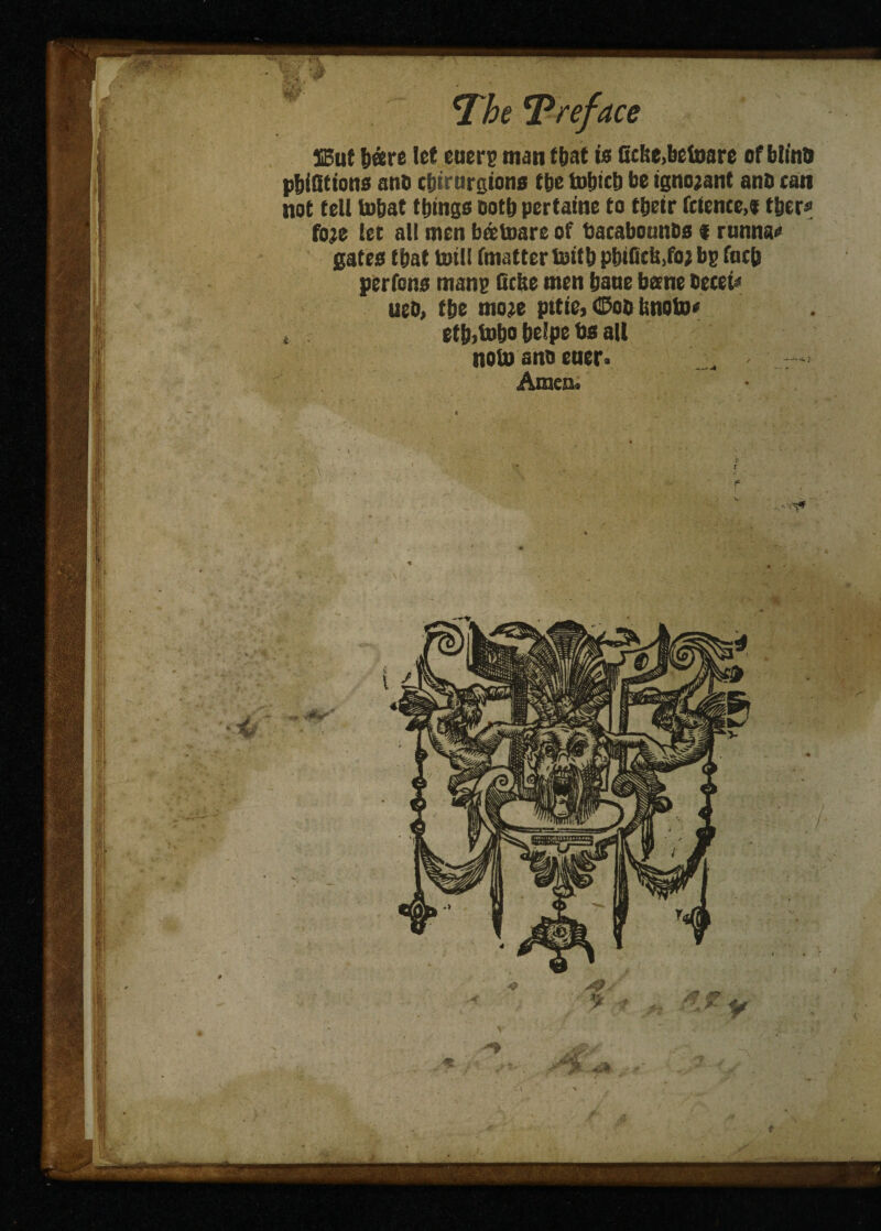 HEut bare let euere man that is ticlse.betoare of btt’no pbidtions anb tbirurgions tbe totjicb be ignorant anb tan not tell Inbat things ootb pertaine to tbeir fctcnce.t tijers foje let all men batoare of bacabonnbs 9 rnnnao gates that toil! fmatter Initb piuGcU.foj bp foc& perfons mane Cette men bane bane becet« ueb, the mo;e pttie, CDob tinoto* s etbilnbo belpe bs all nolnanoeuer> Amen. t
