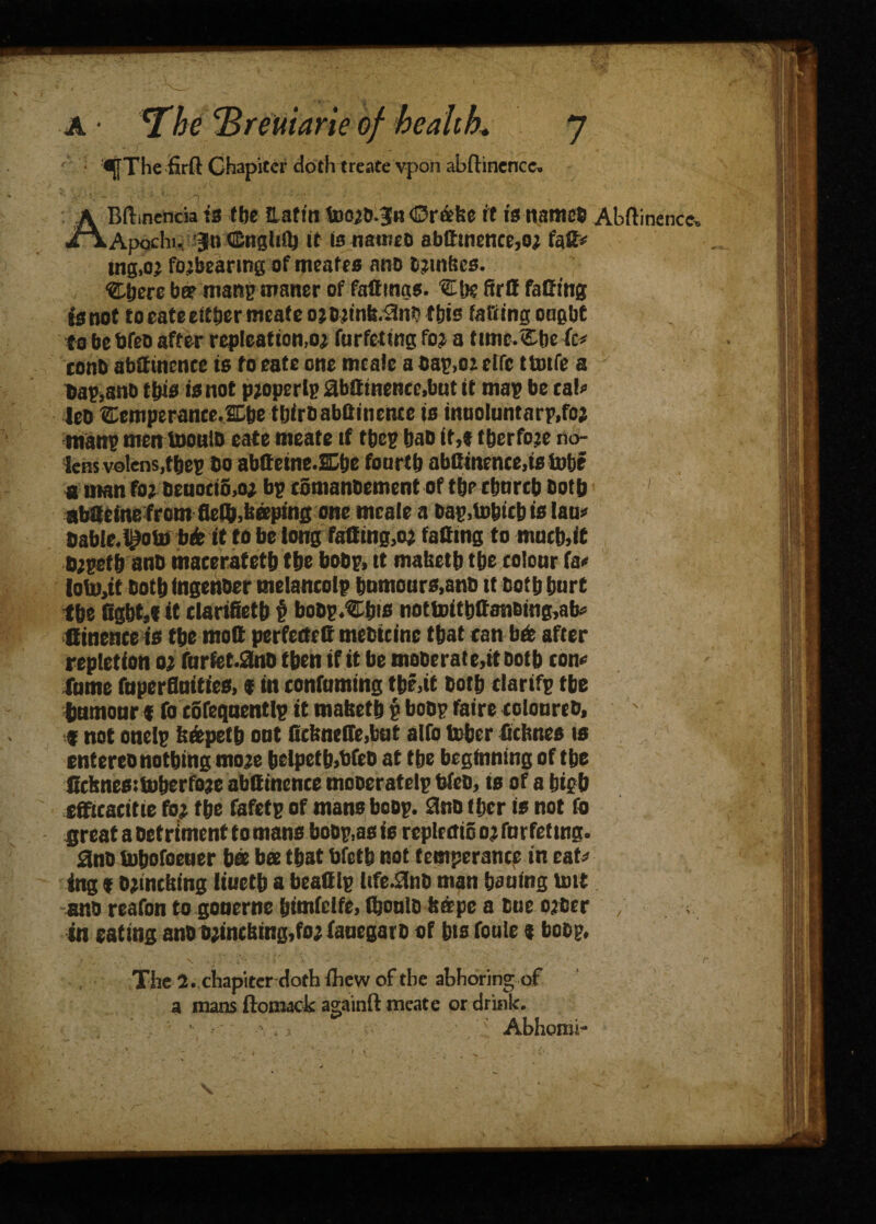 a • The <Breuiarie of health* sjfThe firft Chapiter doth treate vpon abftinence. ' ; ‘ 'T - ABftinencia ts the Haftn foorb.^n <Drafce ft is name* Abftinence. Apochi. 3ln ffingliQj it is nameo abdtnence,or fgd* ing,oj fojbcanng of menfes ano bjinhes. ‘Zijere be? manpmaner of fadings. VL[k fird fading 53 not to cate either meate orormk^nb this fading ongbt to be bfeb after repleation.or forfeting for a timc.Chc fc* conh abdinenee is to cate one tncafe abap,orelfc ttmfe a v bap,anb this is not property abdinenee,but it map be tab leo Cemperante.SChe tbirbabflinence is innoluntarp.fo; man? men loouiD eate meate if thep hab it,* therfoje no¬ lens volens.tbep ho abtfctne.SDhe fourth abdinenee,is tube a man for Deuoci6,or bp cSmanbement of the church both 1 abdeine from fle$,heeptng one meale a bap,tobitb is lau» bable.^ob) bk it to be long fadtng,or fading to mucb,it brpeth ano macerateth the bobp, tt maheth the tolonr fa« iob),it both (ngenber melancolp humours,anb it both hurt the fight,* it clarifieth p bobp.Chis nottoitbffaiiBing.afc Ginence is the mod perfected mebicine that tan befe after repletion or furfet.0no then if it be moDerate,it both con* fume fnperfluities, * in confuming the,it both tlarifp the humour * fo cofequentlp it maheth p bobp faire eoloureb, f not onelp fe&petb out fichnefie,but alfo tuber fithnes is entereo nothing more helpeth,bfeb at the beginning of the ficknesitoherfore abdinente mooeratelp bfeb, is of a high efftcacitie for the fafetp of mans bobp. ano (her is not fo great a Detriment to mans bobp,as is replrmoorfnrfettng. 0nb tuhofoener bee bee that bfeth not temperance in eaU tag * brmching liueth a beadlp life^nb man hauing taut ano reafon to gouerne htmfclfe, (honib haepe a Due orber , in eating anb brinehing,for tauegarb of his foule * bobp. The 2. chapiter doth £hew of the abboring of a mans ftomack againft meate or drink.