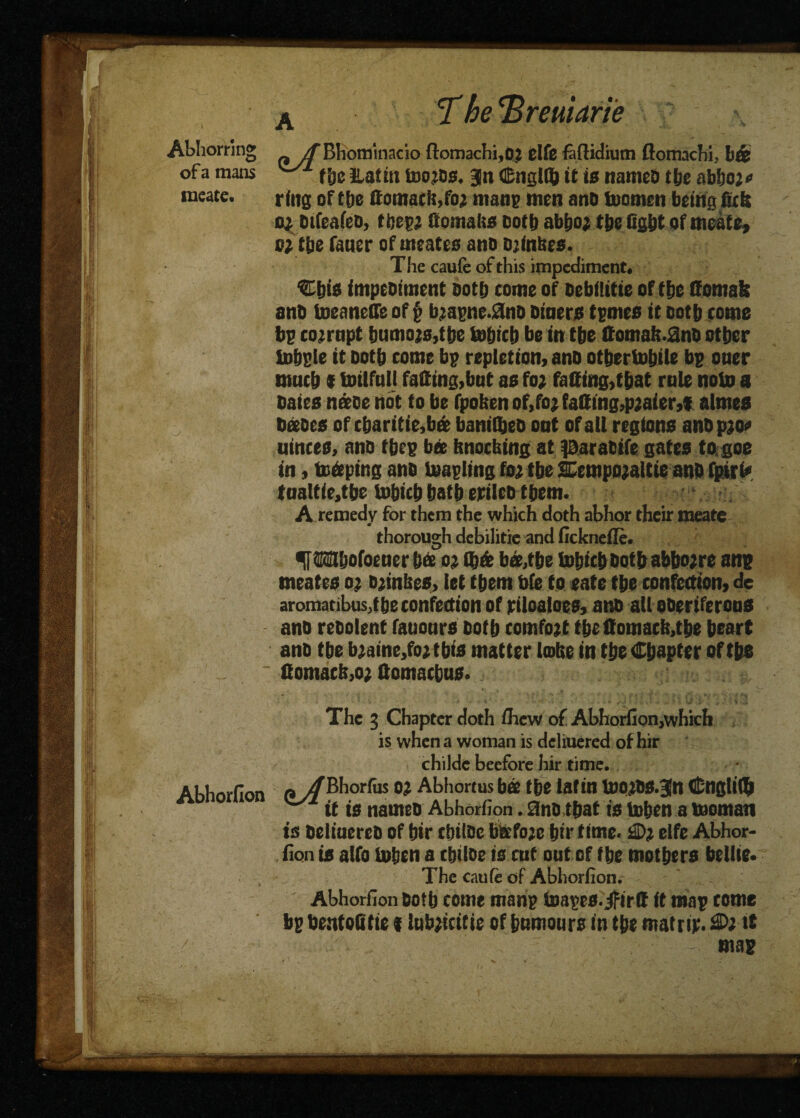 W M ft J* VS Si meate. ring of tbe ttomack,foj man? men ano teamen being fiefe 0} Difeaiec, fbegj Comalis cottj abfio; tbe Og&t of meate, c* the faner of meates ano ojinbes. The cauie of this impediment. Sbis impeoiment Doth come of oebflttte of tbe ffomafe anD toeanelfe of g bzagne.ano Diners femes it ootb come be co-opt bnmo;s,tbe tebicb be in tbe ffomal>.0nc other tebele it ootb come bg repletion, ano otbertebile be oner mntb i toilfall faffing,bnt as fo; faffing,that rule note a Dales nice not to be fpoben of,fo; faffing,pjaier,! almes Dices of cbaritie,bi baniibeo ont of all regions anDpjoc ainces, anc fbee bee bnoebing at paracife gates to goe in, te&ping anc teagling foj tbe SEempojaltie anD fpirt* tnaltie,tbe tebicb batb erilec tbem. A remedy for them the which doth abhor their meate thorough debilitie and fickneile. f Wbofoener bee ox Q)& bi,tbe tebicb Dotbabbo;re an? meates ox cjinbes, let tbem bfe to eate tbe confection, de aromatibus,tbe confection of riloaloes, ano all oDeriferons ano reDolent fauonrs Dotb eomfojt tbe ffomacb,tbe heart anD tbe b;aine,fo2tbis matter Unite in tbe Chapter of tbe ' ffomacbjo; ffomaebus. * The 3 Chapter doth /hew of Abhoriion,which is when a woman is deliuered of hir childc beefbre hir time. Abhorfion fl y/Bhorfus 0? Abhortus bi tbe lafin too^OS.Jn Cngliffi y~/1' it is names Abhorfion. anc that is teben a teoman is Delinereo of bir tbtlce becfoje lift* time. £>? elfe Abhor¬ fion is alfo teben a ebilce is cut out of tbe mothers bellie. The caufe of Abhorfion. Abhorfion Doth come mang toages. jfirff it mag come bg bentofitie t Inb^citie of bnmours in tbe mat rip. £>x ft ./■ - ./ - - mag
