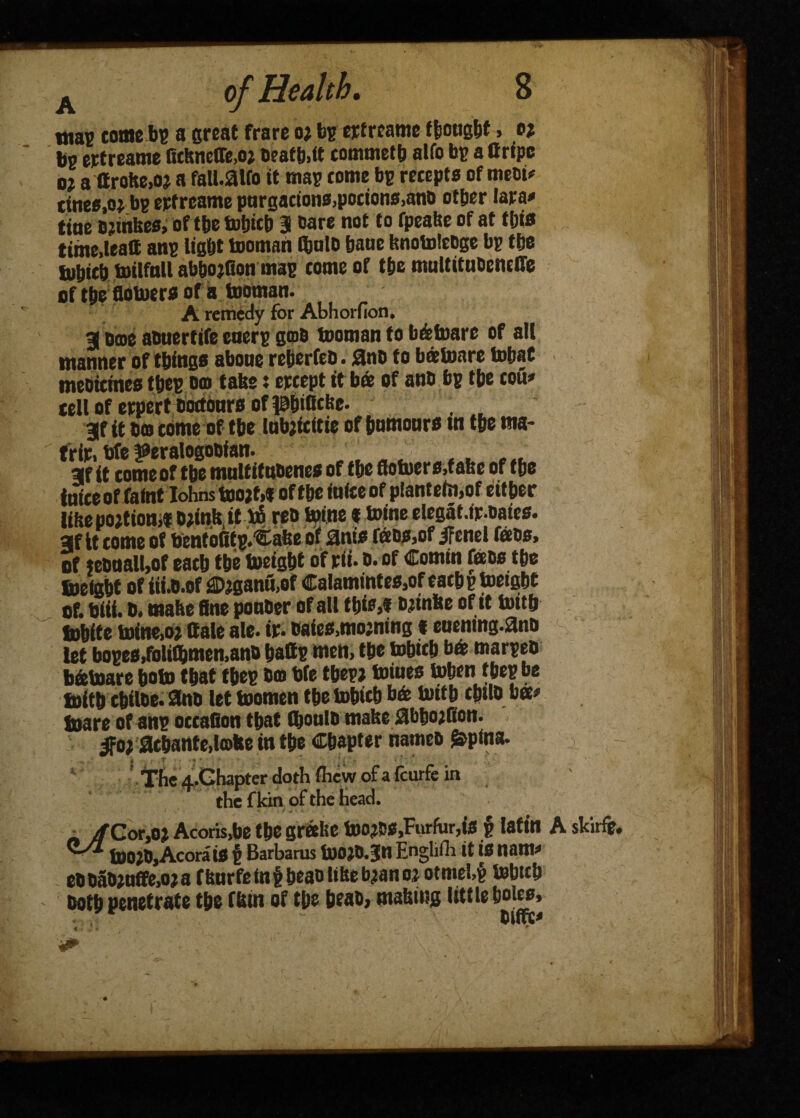 mas tome be a great frare o* be erfreame f{sought, o; be ertreame fichneffe.oj beatb.it commetb alfo be a Gripe o; a flrohe.oj a fall.aifo it map tome be retepts of meet* tines,o* bp ertreame purgations,potions,anb other Jara* tine bjtnkes, of the tobicb 3 oare not to fpeake of at this time,ieaG ane light tooman ihuio haue knotolebge be the luhith toilfnll abhojfion map tome of the multitubeneffe of the flotoers of a tooman. A remedy for Abhorfion. 3 Oooe atiuertife energ gob tooman to b&toare of all manner of things aboue reberfeb. 3nb to batoare tobat meoiemes thee om take: ertept it ba of anti bg the toil* tell of erpert bottoms of phiBcbe. 3f it bto tome of the lubtfeitie of humours tn the tna- trir, bfe jeeralogooian. af it tomeof the multitubenes of the flotoers.fake of the inite of faint IohnstootM of the iuiteof piantetn.of either like portion# D;ink it b6 reb toine t toine elegat.ir.baits, afit tome of bentbfitp.Cake of ants bios,of jfcnel faos, of «buall,of eath the toeight of rii. o* of Comin fobs the freight of iii.b.of j£>jganu,of Calamintes.of eath p toeight of. biii. ®. wahe ftne pouber of all this# o^inke of it toith frhite toine,oj Gale ale. ir. baits,mojning t euening.ano let boges,folil&men,ano hatte men, the tobtth ba marpeb b&toare boto that thee bo We tbepj toiues token thee be frith tbiloe. 3nb let toomen the tobicb b& toith cbilb bo# frare of ane ottafion that fljoulb make abhojfion. 3fo; athantedoke in the Chapter name® ^pina. The <f.Ghapter doth (hew of a feurfe in the f kin of the head. » t . • i • jfCotjot Acoris,be the greeke too?»s,Furfur,is p latin ■ toojbjAcorais $ Barbams toojb.jn Engliili it is nam* eb babjuffe.oj a fkurfe tn f heao like toan o % otmebg tobteb Doth penetrate the fkin of the brat), making little holes, bifft* 1 \ A skirfe