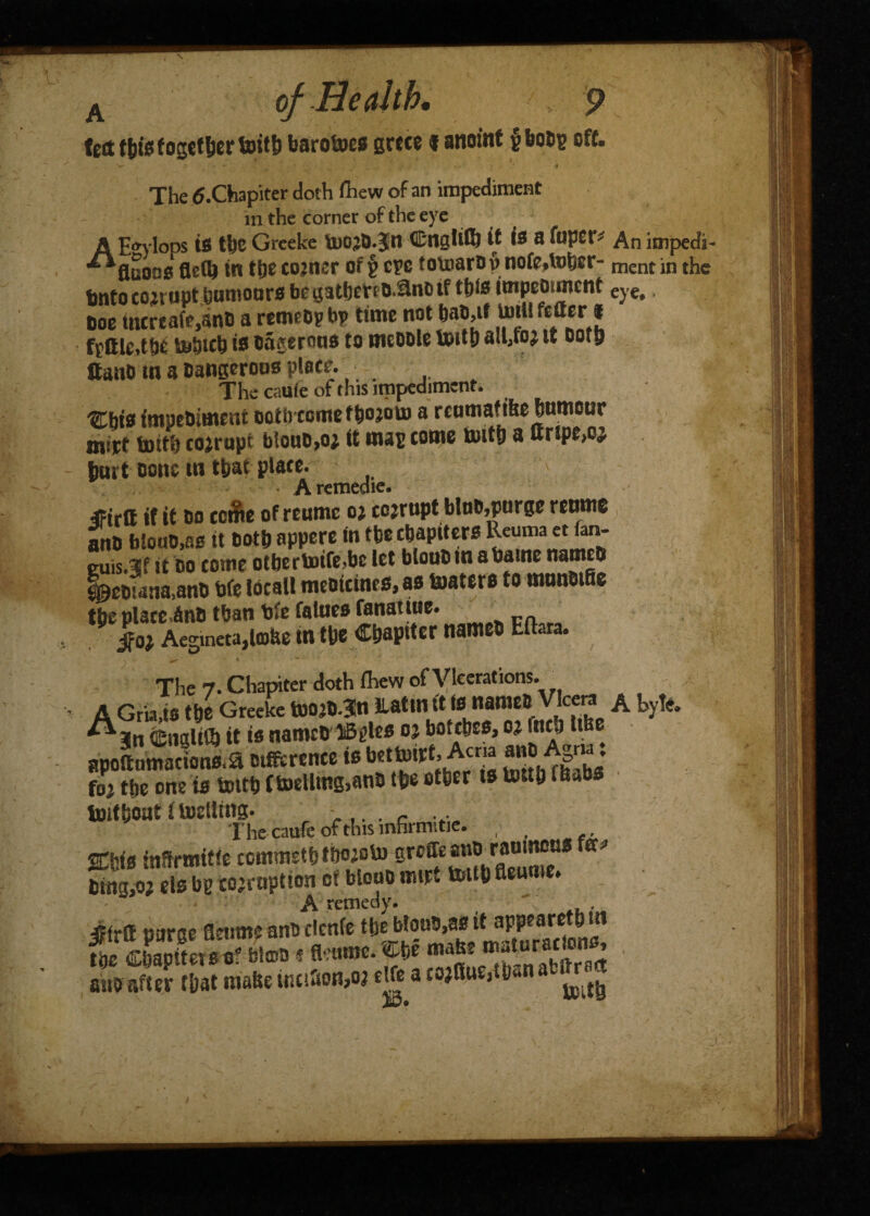 ted tbis together toitb barobtes grece f anoint g bobg oft. ^ , v ; * - f The ^.Chapiter doth (hew of an impediment m the corner of the eye AHo-ylops is tl)C Greeke UiO’D.Jn Cngltttj it is a fopct-# An impedi- flaons flc(l) in tbe cojnsr of g eye toumrou nofe,U>bsc* mentin the bnto eojrupt humours be gatbetto.ilnii if tb(s tmpcomcnf eye> 600 utertaMnO a remeop bp time not bab,if tort! fetter* fgttle.tbe tobteb is oagerous to meoole toitb altfo? it ootb ttanO in a Dangerous place. .... The caufe of this impediment. 'SCbts fmpebimeni ootbeome f fcojorn a rcumafitte bumour mirt toitb cojropt blouo,o; it mag come toitb a urspt,oj b«rt cone in that plate. • Aremedic. ifirtt it it oo ccfte of reumc oj cojrupt bluo,purge renrnc atm biouo.ae it Doth appere in tbe chapiters Reuma et fan- guis.3f it bo come otbertoife,bc let bloubmabame names Lebwtia,ano bfe local! meotcincs, as toatere to numBiffe the place inb than bfe falues tenatiue. $0} Aegineta,tobe tntbe Chapiter names bltara. ' ) * * ** . r r f'. ^ , The 7. Chapiter doth (hew of Vicerations. A Gria.ts the Greeke toojDTn llattn it (0 name# Vlcera A byte. English it is namcbliBgles oj bottbes, o; inch ttbe apoftnmacions.aDifferenceisbettuirt,Acna a«° Agru. foy tbe one is toitb Itoellmg.an# tbe other is toitb fb»bs toitbout itoelling. The caufe of this mhrmitie. , , Ktie infSrmitie ccmmetbtlwoto ^ 6ttig,o? els bg corruption or blouo mipt toitb aeume.  ^ {‘ctncuV* jffrtt purge fletune anodenfe tbe blou#>as it appearetbui m Chapiters o! &m«tom. J* ^SSSSi snbafter tbat matte wciSon^ ehe a co;aue,tM a ^ v..