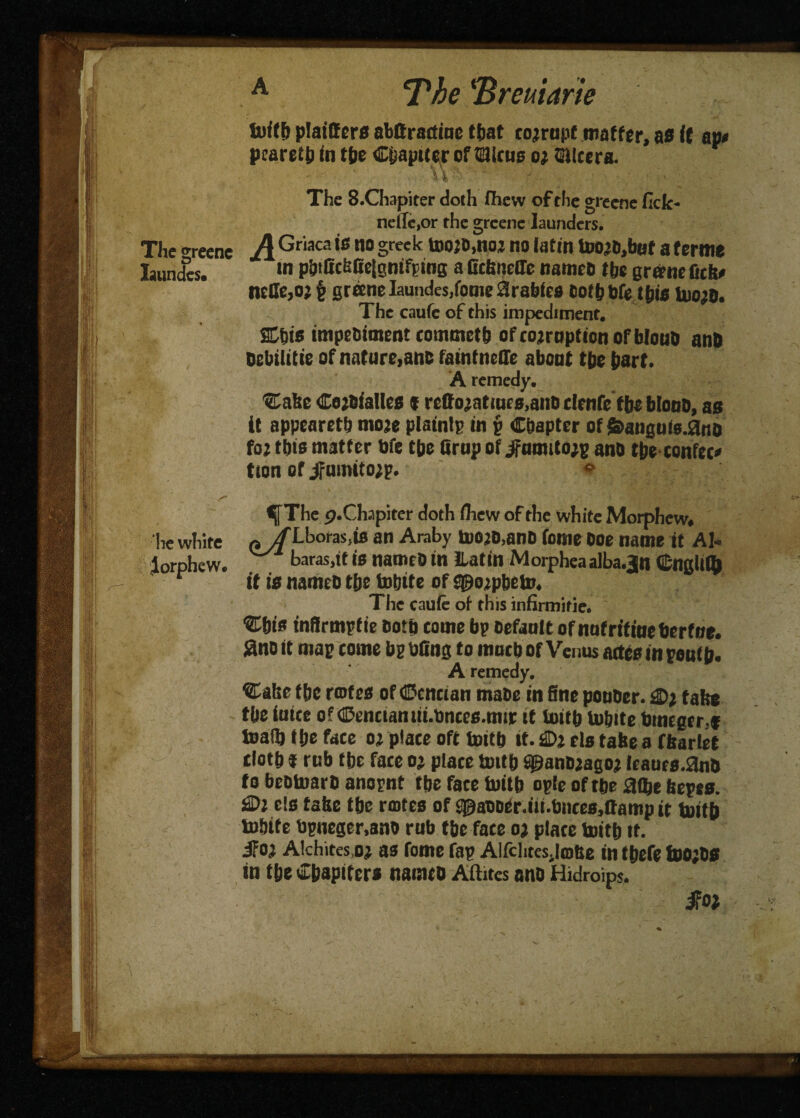 toff fe plafffers nbBractinc that corrupt matter, as ft ap< pcaretfe fn tfee Chapiter offfiiicue or Etlcera. ' - ^ ' ‘ . .. . . ; ' \ '• > The 8.Chapiter doth fhevv of the grecne fick- nciIe,or the grcene launders. The greenc AG riacaiff no greek toojt>,no2 no (atm too^bof a terme Iaundcs. ,n pbfficbfie|gnifptng a Gckneffe namco t be grant fits# neGe,orf greeneIaundes,fome9rabfeB cotfebfe this UiorD. The caufe of this impediment. ffifeis tmpeBiment commetb of corruption ofbtouD nnD Dcbilitie of nature,anc faint neffe about tbe part. A remedy. ■SCake CorBfatles * reftoratines,anD denfe tbe blono, as it appearetb more plaints in g Chapter of &augufs.3no for this matter bfe tbe Grup of jfumitorg and tbeconfec* tton of jfumitorg. ® The p.Chapiter doth fliew of the white Morphcw. he white n/f Lboras.tfl an Araby toojB.ano tome Boe name it AU lorphew. baras.tf is nameO in ILatin Morphea alba.3n Cnglitb r if is namcb tbe tofeite of aporpbeto. The caufe of this infirmitie. Cbts infirmpfie Both come bp Default of nufriffoebcrfoe. 2no it map come bp bGng to mucb of Venus aate in pouffe. A remedy. Caite ffec rotes of Ccnctan maoe in fine pouDcr. 0; take tbe iuice of ©enctantii.bntes.mir it toitfe taibite bmcgcr.f toad) (fee face or place ofC toitfe if. £>r els take a fkariet dotfe $ rub tbe face or place toitfe spanDragor icaucs.anB to beotoarD anopnt ffee fate toitfe opte of tfee aflfee kepts. £Dr els take tfee rotes of 3paDDer.iii.bnces,Gamp it toitfe tobite bpncger.ano rub tbe face or place toitfe it. iFor Alchites,or as feme fap AlfchtcsjoBe in tfeefe toorDs in tfee Chapiters namco Aftitcs ano Hidroips. - ■' 'V $oi fr '*.•••••»*» ., 'X