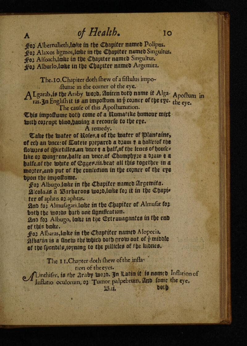 |foi Albernalieth.lohe fn the Chapiter nameb Polipus. 5foj Akxos ligmosjlobc in fbe Chapiter nameb Singultus, 5foj Aifoach.lmijc in the Chapiter nameb Singultus, jfo; Alburlojahe in t&e Chapiter nameb Argemita. The.IO.Chapiter doth ihew of a fiftulus impo- ftunie in the coiner ot the eye. A Lgarab.is the Araby tooib, 0utccn both name it Alga- Apoftum in ras.Jn Engliih it is an tmpoilum in p coiner of t&e epe. ^ eyc< The caufe of this Apollumation. 3 %\jie impoffutne ootti come ora Kamanise humour mipt tout) corrupt blow,baaing a recomfe to the epe. A remedy. 3Eabe the toater of Hofes.f of the boater of pianfaine, of cch an Once;of SCutrte pjeparcO a Ojani * a baltctof the flotoiesof 90irtil!es,an Once* a half,of the Icnes of boufc* Iifte oi sungrene.batfe an twee,of Cbampbpie a o;am « a baife,of the totute or (Csges.iit.beat all this together in a mo’tcr.ano pot of the confection in t&e co;ncr of the epe bp on the tmpoCtime. _ ^fop Albugo.taihe in the Cbapifcr namch ftreemifa. fl!cola,is a IBarbaroos U)OiD,l®he foi it in the Ctjapi* ter of aphtis Oi aphtas. 2n5 foi Almufagari.laihe in the Chapiter of Almuiat foi both the UiOiOs hath one figntfication. 53no foi Albugo, IfflSe in the CBptrauaganfes in the enh of this barite. „ :- jfoj Albaras,lathe in the Chapfifer nanteh Alopecia, fllbafin is a Qnetu tbetobicb noth groto out of ^mihhle of the fpontulSjiopntng to the ptllttles of the biones. The 11 .Chapter doth ihew of the infla¬ tion of theej'es. •, is the arabp toojo. Bin Hafin it is nameD Inflation of innacio oculorum, Oi Tumor palpebrum. 2nD tonic the eye. both