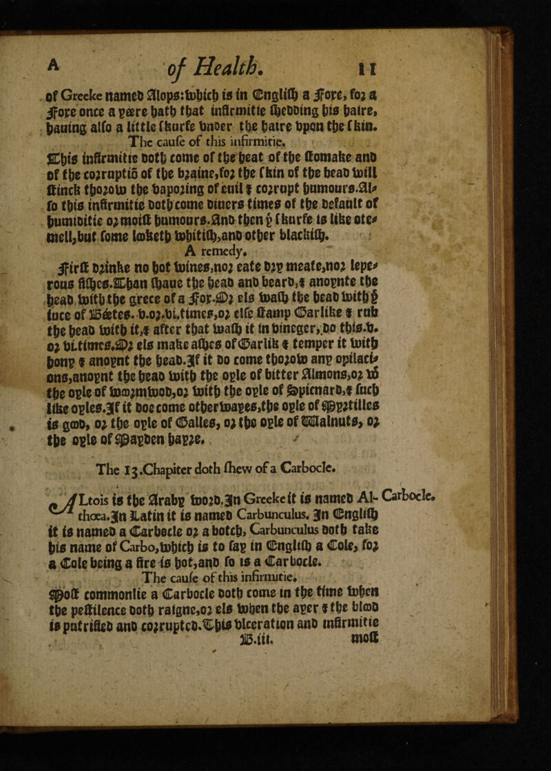 < of Greeke named 01ops:tobicb is in QSnglifb a JFore, foj a ifope once a pare bat!) (bat infirmitie flooding few baire, baaing alfo a little (Isurfe tinoer tbe fcatre bpcn tbe f bin. The caufe of this infirmitie. Ejjis infirmitie ootfj come of tbe beat of tbe ffomabe and of tbe co;rupti6 of tbe b;aine,fo; tbe (bin of tbe bead toill ffincb tbojoin tbebapo;ingofciril* cojrupt bumours.ai* fo this infirmitie doth come diners times of tbe default of immioitie o;moitt humours.and then p (burfe is libe ote* melljbutfome Imbetb tobiti(b>ano other blacbiflj. A remedy. IFirit djinhe no bot (nines,no; eate d;p meat e,no; lepe* rons fitbcs.SLban fljaue tbe bead and beard,f anognte tbe head toitb tbe grece ofa els foalb tbe beadtoitbi tote of IB&tee. b.o;.bUimcpjo; elfe Camp Carlibe « rnb the bead toitbtt,* after that Snath it !nbineger, do tbis-b. 0} bt.timrs.2D; els mabe athcs ofCarlib * temper it toith bong f anognt tbe bead.3|f it do come tbo;oto anp opilact* ons,anognt the bead toitb the ople of bitter Simons,o; u5 tbe ogle of to®;mtooM2 toitb tbe ople of &picnaro,« fncb tibeoples.SIf it doe come otbertoapes,tbe ople of$^p;tilles is god, o; the ople of ©alles, o; tbe ople of Walnuts* o; the ople of tpapden bap;e.. ' The X3,Chapiter doth fhevv of a Carbocle. n jfLtois is tbe 3rabg too;o.Jn Greeke it is named Al- Carbocle. thcea.jn Latin it is named Carbunculus. Jn Cnglith it is named a Carbocle 0; a botch, Carbunculus doth take his name of Carbo,tobicb is to fap in Cnglith a Cole, fo; 8 Cole being a fire is bot,ano fo ts a Carbocle. The caufe of this infirmitie, jjjo® commonlie a Carbocle doth toms in the time tnben tbe peSilence doth rafgne,o; els toben tbe aper * the blod isputrified and co;rujtcDXt)ts Ulceration and infirmitie liB.tii. molt y