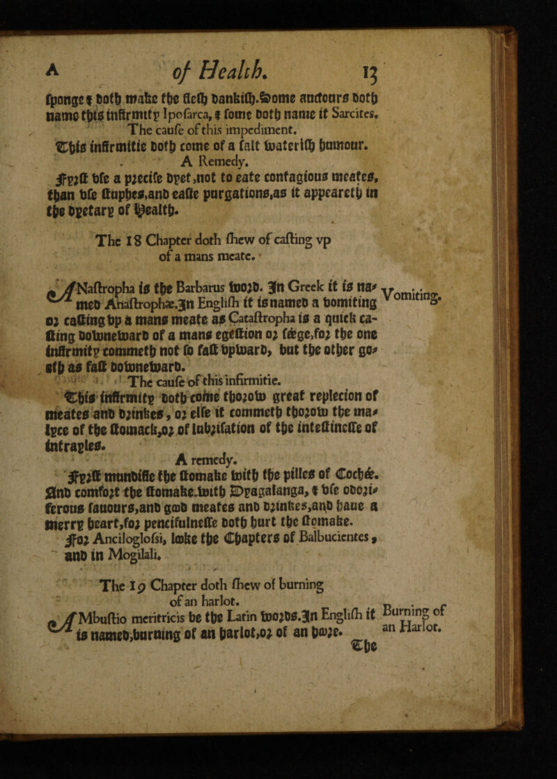 fpongs 1 Dots mate tbe fleflj DanbtQj.&ome anctcnrs »ot& nametbtainfirmttp Ipofarca,i fome Doth name it Sardtcs. The caofe of this impediment, Zhis inScmttie Doth come of a fait toatcriO^ humour. A Remedy* Me a pjecife Opet>not to eate contagious mates, than Me ffupbea,ano eaffe purgations^ ft appeared in the Opetarp of health* ..; r';; .' > , The 18 Chapter doth few of calling vp of a mans mcate. i/Naftropha is the Barbaras tlJOjD. 3ftl Greek it is na* v . . moo Anaftrophae.jn Englifh it tanameo a bomiting v c o* o; catting Op 0 mans meats as Cataftropha is a qmch ca¬ tting ootonetoarD of a man* egettion 0; f&ge>foj the one toffrtnit 2 commeth not fo fatt bptoarb, but the other go* s(h 05 fatt oofonetoaro. The caufe of this infirmitie. %#* fnfirmttp ootb cotoe tbo;oto great replecton of meateaano ojtnfeea, oj elfe it commetb thojoto the rna* tpce of tbettomacfe,o; of lub;ifatton of the int elf metre of tofrapie*. A remedy. Ifpjtt munoffie f be ttomafee toitb the pitlea of Coch&. Sno comfort the ttomafee^toith SDpagalanga, 1 ofe 00021* ferotia fauoura,ano gcoO meatea ano oatnfceMuo haue a tnerrp hearf,fo; penctfuInelTe both hurt the ttotnafce. $0} Anciloglofsi, IcdUc the Chaptera Of Balbucientes,  ano in Mogilali* . V _ . * ■ * . y* * ' « - ■ -,-C* ' , The I p Chapter doth fhew of burning of an harlot. _ . f „ /Mbuflio meritricis be tfee Latin foOjCS.Jn Englifh ft burning ot ^ is nameO,bnrning of an barlot,o* of an b<»;e. an Harlor* - - ©be
