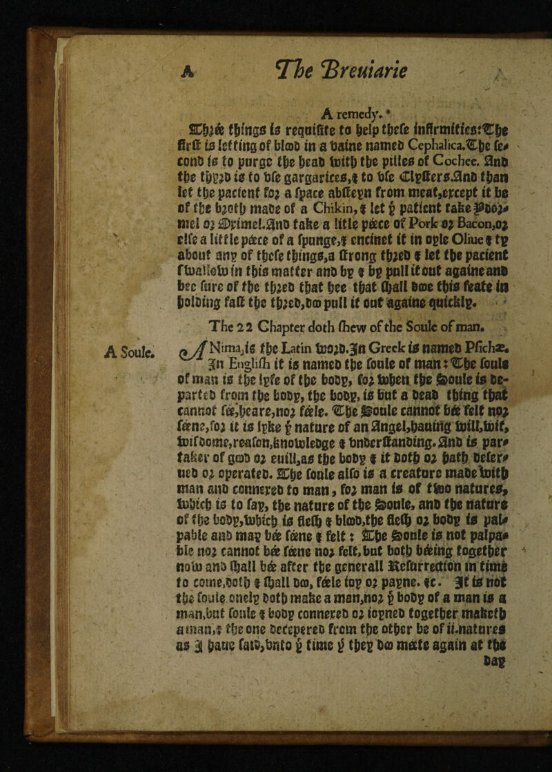 A Soule. • < * a ^The cBreutarie A remedy. • SC fob things is requiGfe to bdp t&efe inffrmitiesj'Cbe firfi is letting of bicoD in a Uatne names Cephalica.^Ejje fc* cons (0 to purge file beat) tottij tire pities of Cochee. 3n5 tbe tiji’jo ie to bfe gargariees.f to bfe €lptters.9nS than let tbe patient fo; a fpace abtfepn from meat,eitcept it be of tie b;of[) ma&e of a Chikin,«let p patient take fSDoj# - met a} $)rimel.9nD take a title pace of Pork o; Bacon,oj cife a little pdete of a fpnnge,i encinet if in ogle Oliue ; tg about anp of ttjefe tbings,a ttrong tbjeO f let tbe patient rtaalloto in tin’s matter and bp $ bp poll if out againeanD bee fure of tbe tb;eo that bee that (ball Dme this feate in boloiug fall tbe t&2eo,B© pull it out againe quicklp. The 2 2 Chapter doth ihew of the Soule of man. « y/Nima.ig tbe Latin inOjO.Jn Greek is tiameO Pfich*. Jit Engliih it is names tbe foule of man: ®be fouls of man is tbe tpfe of tbe boop, fo; tnben tbe feoule is Oe- parteo from tbe boop, tbe boop, is but a Deao thing that cannot fe?ibeare,no; fate. ®be @oute cannot bte felt no; fen;,fo; it is Ipke § nature of an 3ngel,baniiig forilbtoif, tDtfoome,reafcn,knoU)Ieoge t bnberCausing. 2nD is par# taker of gob 02 euiU,as tbe boop f it both 0; bath Defer# nto 02 operates. SCije foule alfo is a creature maDetaitb man ano connereb to man, fo; man is of f too natures, fubicb is to fap, tbe nature of tbe feoule, ano tbe nature of tbe boOg,l»bfcb is fieib 1 bl©o,tbe fleflb 02 boop is pal# pabte ano map b® fame $ felt: SE&e Soule is not palpa# ble no; cannot bat fane no; felt, but both bdeing together ' noiuano iball bdt after tbe seneralt Itcforrectton m time to come,oath f (ball Dm, fdele iop 02 papne. ft. Bit is not tbe foule cnelg Ootb make a man,no; p boop of a man is a nun,but foule % boop connereo 02 iopneo together maketb atnan,f the one oefepereo from tbe other be of ii-natures os a bans fats>bnto p time $ tbep D© mate again at tbi Dap - ’ ) - A. \r •' ' '■ ■ . »