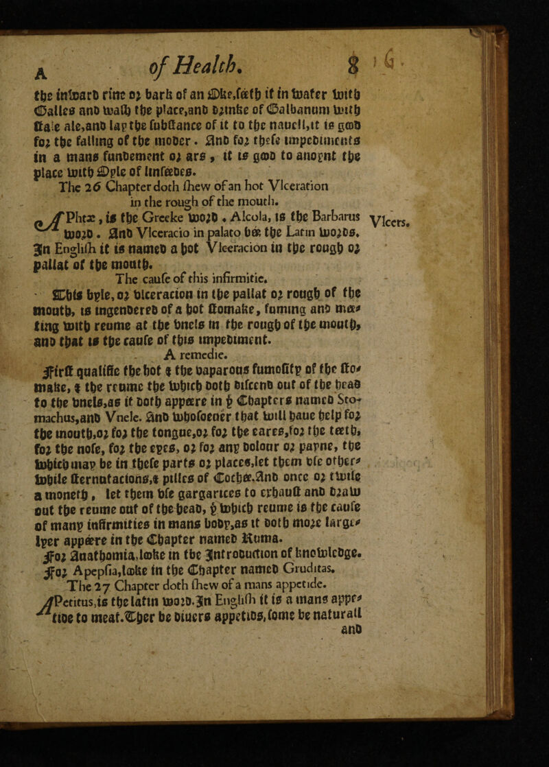 tbe infoarfc ritic oj bark of an £Dke,faf6 if in boater toitb (Dalles ano toaft tbe place,anD fc^nke of Calbanum Uutb ffa;e ale,anO Up tbs fubCance of it Co tbc nauclhit is gam foi the failing of tbe mooer. £no f<n thcfe impcDimcnts tn a mans fimoement oa ars , it is gcoo Co auopnt the place nntb £Dple of hnfteoes. The 2 6 Chapter doth fhew of an hot Viceration in the rough of the mouth. p /TPht3!, is tbt Grceke U)O;0 ♦ Alcola, IS tbe Barhams to0;o • 0nO Vlceracio in palato ba& the Latin iuo^Ds* 3n EngHiTh it is names a t>ot Vleeracion in the rough o; paliat of t be mouth. SDbis bple, o? blceracion in Ibe paliat o’ rough of fbe mouth) is tngenoereo of a bot Comake, fuming ano ma* ling toitb reume at tbe bncls in tbt rough of tbt mouth, ano that is the caufe of tb*s impetnment. A remcdie. IfirC qualifie f be bot % tbe oaparous fumofitp of tbt Co* make, t tbe reume the tobicb ootfc oifceno out of tbe beau to tbe tme!s,as it Doth appeere in Chapters nameo Sco- machus,ano Vnele. &no tubofoeuer that UnU bauc beip fo* tbe moutb.o* foj tbe tongue,o* fo* tbe £are0,ioj tbe teetb» foj the note, foj tbe epes, oi foj anp oolour o; papne, tbe Snbicbuiap be in Jbefe parts oj places,let them ofe other* Subtle Cernutacions,f pilles of Cocbet.^nb once o^ tunic a monetb * let tbern bfe gargartces to erbaufi ano tuaUJ out the reume out of tbebeao, £ tobicb reume is tbe caufe of manp infirmities in mans boOp,as it Doth mo^e largu> Iper appaere in tbe Chapter nameb Ktima. anatbomia>lcDke in tbe Jntrooumon of knotoleDge. ifo; Apepfia,la>ke in the Chapter nameO Gruditas. The 27 Chapter doth fhew of a mans appetide. y/Petitus^s tbeiattn iuo:o.3n Englifh it is a mans appr* ^tioe to meat.Cher be oiuers appetio&fome be natural! ano Vlcers.