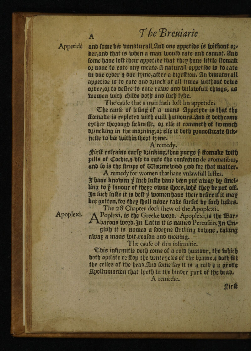 ||- fi 1'V ■ Appetide and fome h& tnnaf ura!l.3nd one appefitt is foitbout e%* der,and that is toben a man mould eate anD cannot. 0nt> fome bane loft ier appetide that tbep bane little domafe o’ none to eate anp meate^ naturait appetide is to cate in oue ojder t Due tpme,after a digedtou. bnnaturall appetide is to eate and o^incls at ait times mttfcont Detoe o^Der,oa to dedre to eate ratoe ano tuilatofull things, as tuomett Unfb c&ilde doth and fucb Ipfee. The caufe that a man hath loft his appetide# ‘Cbe caufe of ledngof a mans Sppetpse is that tbe domase is repleted tmfb euiil bumours.and it dotbcome eptber thorough Ocfened£5 o; eife it commetb of fCDimicb tutncfctng tn the moaning,02 elfe tt dotb pjonoduate ficfe* ncde to bee mitbin fyotf tpme. A remedy. jfird refraine earfp dunking,then purge {> ft omabe foitft pills of Cocbie,f bfe to eate Vge confection de aromatibus, ano fo is tbe drupe of ©2ta#metoa>d gmd fo; that matter* A remedy for women chaehaue vnlawfbll luftes. 31 baue fcnotuen $ fucb luds bane been put afcmp bp fmete ling to § fauour of tbepa otune Hoes,tobe ebep be put off. 3n fucb luds it is bed $ toomen&aue tbeir DeOre if it map bee gotten, fo^ tbep fljall n&ier take forfet bp fucb ludes# The 2 8 Chapter doth ftiew of the Apoplexi. A Poplexi, is tbe Greeke tUO^d. Apoplexies tbe H5ar# ^^barotis too^d.Jn iLatin it is natneo Percufsio.jn €n* gidb it is nameo a fooepne driving dotoue, tatnng atuap a mans isnf,reafon ano moamg. The caufe of this infirmifie. ^bis tnftnnttie Doth come of a cold bumour, tbe i»bic& Dotb optiatc 02 dop tbe ftentr^tles of tbe b;atne,f Doth Oil tbe ccllcs of tbe beao.dnd fome Tap it ts a cold $ a groffe apcdumactcn that ipetb in tbe fonder part of tbe bead* A remedie. JFirffi Apoplexi. -■ ^ r T . 7