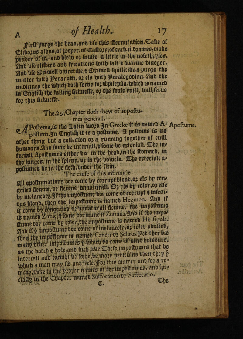 jfirft P&f(S6 ftc toffc tbte {fcriuitsfion.^nsfec of (£ltbo:us albu0iOfpfper,of Callow,of cacb-u^amegjtnabc SeroHt, anb bloto « MHb a tom in tte noktm^ bfe cltfters atib fricatwtt* tuitb felt <i toartne bmegcr. otttrctibc^ j3E>iritncli fqutlttt&e^purge tbo matter tottb f erartiffi* o* els totcb ^eratogoDian. £tn& tfee twiDicmcs the bofetl) tmtb feroe fo;Cpt!epSa,tobictj tsnaroeo S SSS Ku«ns mat®, 0; m hole eufU, totll, ferae fo; till? fitfencirc. The.2o.Chapter doth fliew ofimpoflu- tncs generall. _ , , ^poftema.fe the lattn toojd.Jn Greeke it is named A- Apoftume. ^ poftitm.^n (Jjnslia « w a pottome. 0 pottotne is no other thing hot a collection oj a running together of emll bumoorsinO forte be mtcriall,* fome be erteriall. Che in» teriatl 0pottnmes either bee in the head,in the ttomacb, in SnS, in the Tplene, o; in the botoels. ffi&e m«r«U a* pottnmes be in the flc(b,bndcr the thin. “ . The caufe of this infirmitie cm arioffnmatimw boe come bp cojrnpt blout),ej els bp cone Si Senate, oj fleume bnnaturall. fl>f 11« bp tolcr,o? cite bp mclancolp.^fthe impoffumetioe come of cojrupt «“*fectj ■ tp the itnpofidrte feiiflrtco H^mon. 55nb if igcateb oj bnnatufall fleurne to nameoxiniie;stfctttebbertamevlZunini« f. fiutneoor come bp ta!er,the tmpoaume te anoiff irtpofiumebbe come of melancolp.o? coler aOjScb, ttien tte irtpoftortc to natneo Cancn oi Schros.^et ther bee t<rtpbCart»p^)ith-bo tdrte^f mtrt twmrfc Xe botch * bple^nb fuch Ww-SCHcfe impcSurtcs that be f-JLi grtb camthfbrfane.benioje pertculus then thep p Si a man map fe tote matter and tout’ mWto^e in the pio^r names of the irtpoaumee, ana fpe* •.} JVj