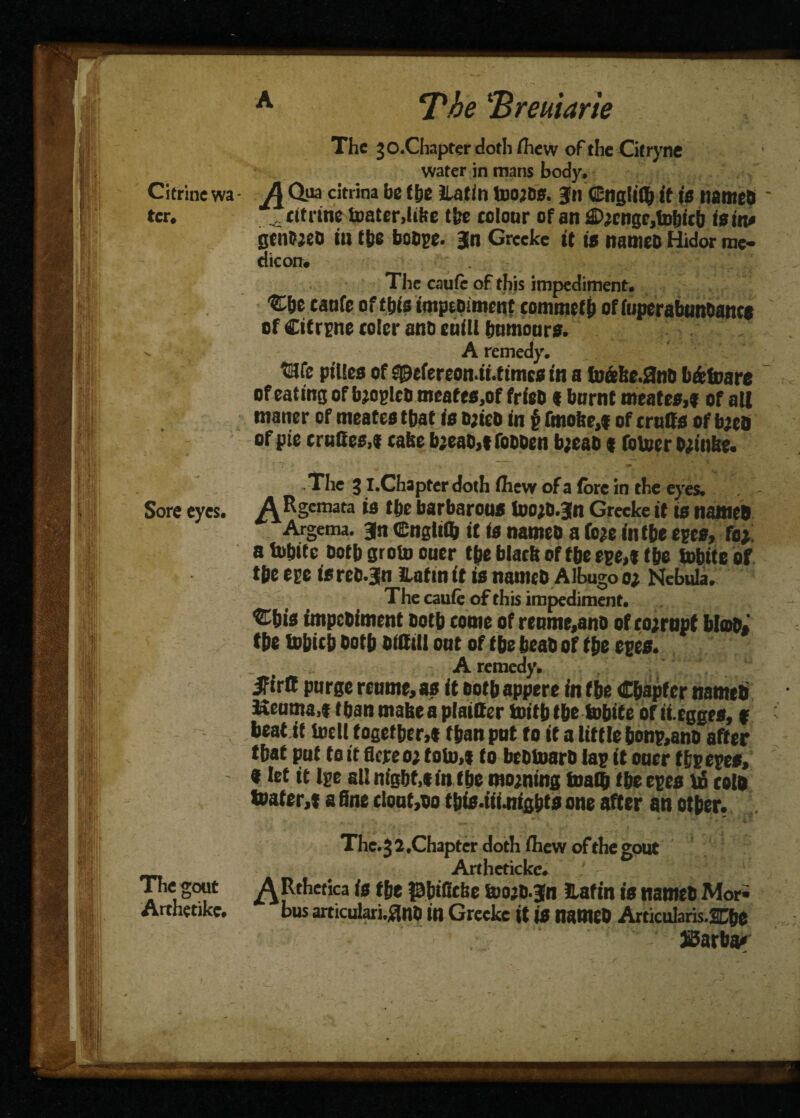 The'Breu.\arie The jO.Chapterdothihew of theCitryne water in mans body. Citrine wa - A Qua citrina be the Hat ill UlOjDS. Jn Cngliflj it is named ter. ft trine toaterdike the tolonr of an fi>2cngr,tobicb is in* gtn&jed in tfte boOpe. Jn Greeke it is named Hidor me¬ dic on. The caufe of this impediment. Cbe tanfe of t&$ impediment commefb of fuperabnndanca of Citrine colcr ana eniU humours. ’» A remedy. We ptUes of S0efereon.it.ttmcs in a fn&ke.3nd b&toare of eating of bjopled meafes,of frieo « burnt meates,» of aU •natter of meates that ia tt;ieb in $ fmohe,f of truffs of bjed of pie crudes,* take b;ead>t fodden bjead « fotoer djinke. .The 31.Chapter doth fliew of a (ore in the eyes. Sore eyes. A Rgemata is the barbarous looid.Jn Greeke it is named Argema. jn ©nglifij it is nameo a fe*e inf be efts, toy a tu&ite ootb groin ouer tbe black of tbe epe,f the tobite of tbe epe isred.jn iLatin it is named Albugo o; Nebula, The caule of this impediment. ®bis impediment doth come of renmetand of corrupt bloo, tbe tobicb dotb difttil oat of tbe bead of tbe eves. : ■ ' ~ A remedy. ifirS purge reume> as it both appere in tbe Chapter named Keuma,t than make a plainer toitbtbe tobite of ii-egges, f v beat it Uieli together,* fban pnt to it a little bon&and after that put to it flcreo; toto,t to bedinard las it oner tbsepes, 9 let it Ipe all night,* in tbe morning toath tbe eves bo cold toater,t a fine clont,do tbis.tit.mg&ts one after an other. The. 3 2,Chapter doth ihew of the gout . Artheticke. The gout ^Rthetica is the fBbificke toojd-jn Eafin is named Mori Arthetike. bus articular],$nD in Greeke it is named ArticuIaris.SCbe JSarba*