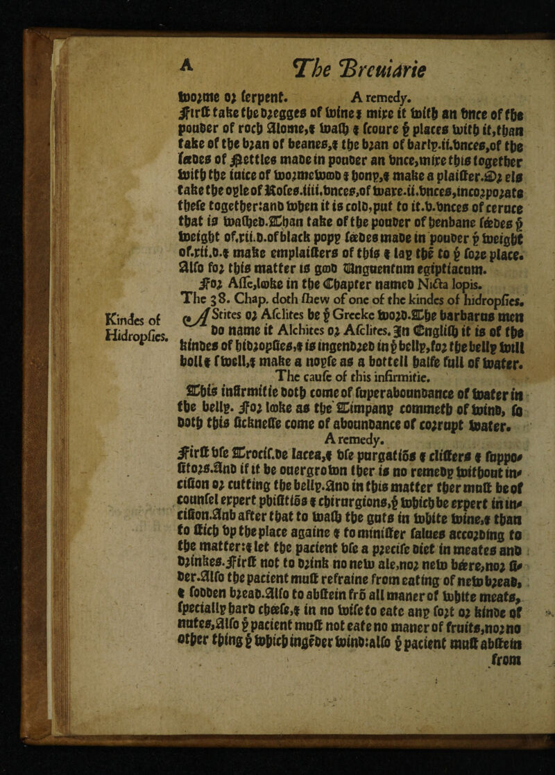 tDo;me O) (erpenf. A remedy, jfirtt take tbe d;egges of (ninej mite it foitb an tmce of f&e pouoer of roc|) aiome,* loath * fcoure f places uutf) it,than take of tbe b;an of beanes,* tbe b;an of bar!p.ii.bnces,of tbs fanes of fettles mane in pouoer an bnce,mire this together loif b tbe iniee of Uwmctomo * bonp.t make a plainer.®; els take tbe ogle of &ofes.iiii.bnces,of tuare.ii.bnces,mco;po;ats tbefe togetbertanb token it is cold,pat to it.b.bnccs of cernce that is take of tbe ponder of henbane fence § toeigbt of.ni.o.of black pop? fanes made in pouoer p tucigbt of.rii.o.t make emplaitters of tbis t lap tbe to g fo;e place. 2lfo fo; tbis matter is gmo tanguentam egiptiacnm. jfo; Afle,l®ke in tbe Chapter named Nifta lopis. The 38. Chap, doth (hew of one of the kindcs of hidropCes. Kindes of &A ^titcs Afdites be f Grccke too;o.ffibe barbarns men Hidroofics 60 name ** Alchites 0; Afclites. gn Cngliff) it is of tbs * ' feinoesofbib;op(Jes,*isingeno;ebin$bdlp,fo;fbebellptotll boll* ftocll,* make a nopfe as a bottell balfe full of toater. The caute of this infirmitie. ffibis inSrmific Doth tome of faperaboandance of toater in tbe bellp. ifo; lake as tfte Simpanp commetb of totnd, to Doth tbis ficknelfe come of abounoance of corrupt toater. A remedy. ifirUbfe ffirocif.de lacea,* bfe pnrgatiSs * differs * fbppo* Ctojs.ano if tt be onergroton tber is no remedp toitbout in* cillon 0; cuffing the bellp.ano in this matter tber mnff be of connfel erpert pbifitios * cbirnrgions.t tobicbbe erpert in in* dfiotulnb after that to loath the gats in fobite toine>* than to fficb bp tbe plate againe * tominiffer falnes acco;otng to the matter:* let the pacient bfe a p;ecife diet in meates and d;inkes.jFirtt not to o;ink no nelo ale,no; nelo bare,no; fi* der.3lfo the pacient muff refraine from eating of neiob;ead> * fodben b;ead.3lfo to abffein fr6 all maner of tobtte meats, fpedailp bard chafe,* in no toife to eate anp fo;t 0; kinde Qf *. nntes,aifo f pacient mnff noteateno maner of frnits,no;no otber thing § toptcb ingeder toinotalfo p pacient mnff abffein from ' y fc
