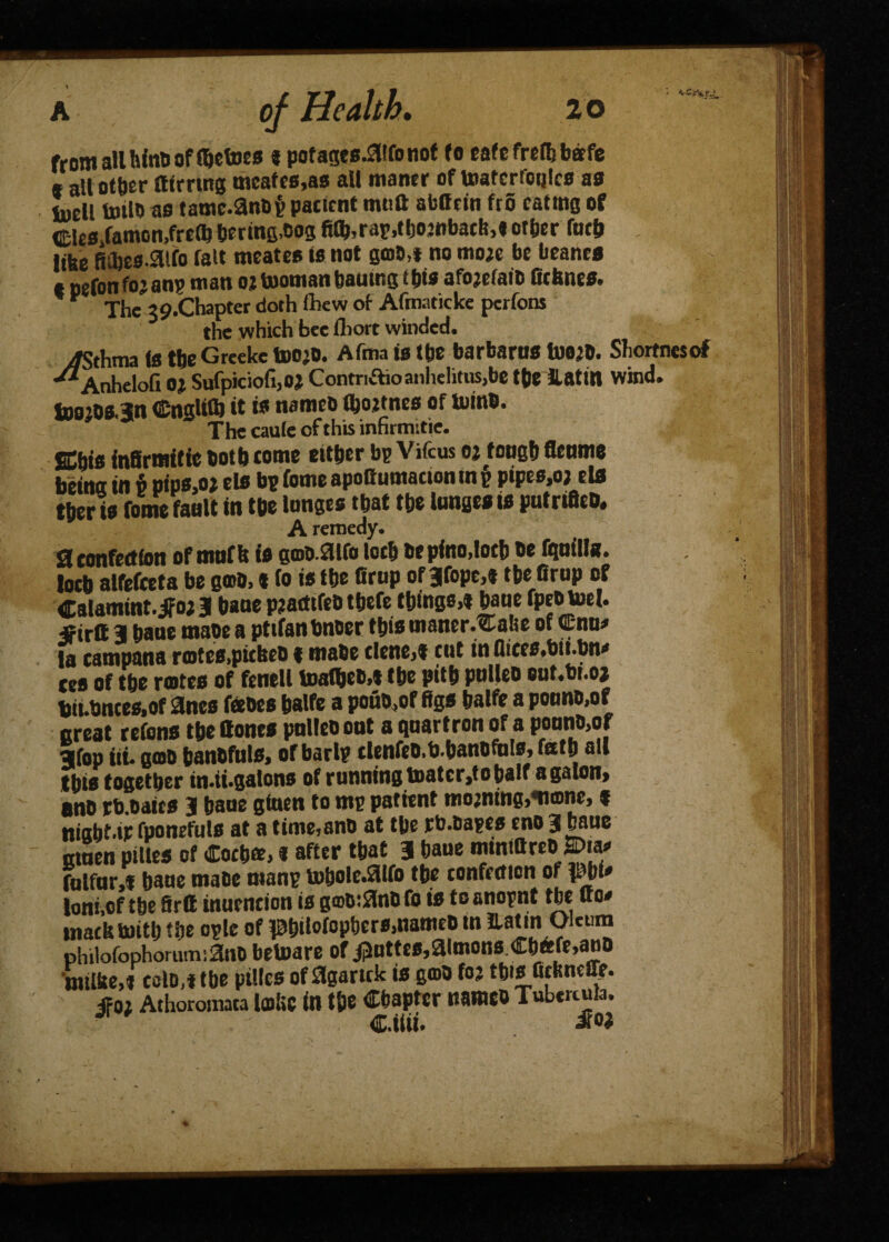 from all binti of Vetoes * pofages-aironot (o eafc frefb bee fe s all other fltrrmg meates,as all maner of toatcrfoqlcs as toell toilo as tamc.anDppacicnt mtift afcOtin fro eating of Cles,famon,frc(k berms,003 fitb,rap,tbo?nbacM other fnth like Rihes.Sllfo fait nteates is not 300,1 no mo?e be beancs t nefon fo? anp man o? teaman bautng i his afo?efaib Crimes. * Xhe 39.Chapter doth (hew of Afmaticke perfons the which bee fliort winded. yftthtna is the Greeke too?o. Afma is the barbarns toe?b. Sliortnesof •^Anheloft 0? Sufpiciofi,0? Contriftioanlielitus,be the katm wind. tD0?0s.3n Cnglrtb it is nameo (hottnes of teinb. The caule of this inhrmitie. SChis infirmitie both come either bp Vifcus oj foneh flenme bcitiot tn v pfpc>oj cl® b\> fomc apoGumactoninp pipes,o; rlfl ther is fome fault in the Innges that the lunges is pufrifleb. A remedy. SI confection ofmufb is gmo.aifo loch bepino,loch be fi^nilfa. loch alfefceta be e®b,« to is the firup of3|fope,t tbe firup of Calamint. jfo? 3 bane pjatttfeb tbefe things,* bane fpeotoel. «irtt 3 bane mabe a pttfanbnoer this uianer.Cahe of <Enu* la campana ra>tes,pitkeb 1 mabe dene,* cut in fiices.bit.bn* ces of the rotes of fenell toatbeo,* the pith pulleo out.bt.oj hii.bntes,of 3nes feebes halfe a pouo.of figs halfe a pounb,of great cefons the ttonrs pnlleb ont a quartron of a pounb,of 3fop iti. goto hanbfuls, of barlp clenfeb.b.hanofnls, fath all this together in.ii.galons of running toatcr,to half a galon, anb rb baits 3 bane ginen to mp patient mo;ntng,*nonc, * niabt.ir fponefuls at a time,anb at the rb.oapes eno 3 bane amen piltes of Coch®, * after that 3 baue imnittreO> few fulfur,* bane mabe manp tobole.aifo the confection of phi* joni.of the Srtt inuencion is g®b:anb fo is to anopnt the uo* macktontl) the ople of pbiW°P&ers,nameb tn llatin Oleum philofophonun:3iiO betoare of i3nttes,aimons <Eh6fe,anb 'milke,* eolo,*tbe ptllcs ofagartek is gmb fo? this fickneffe. ifo? Athoromaca lolic in the Chapter nameb Tubcrtuia. J Cttii.