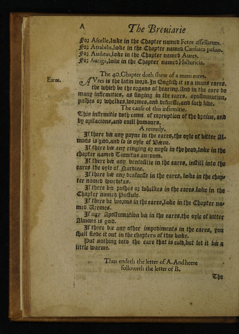 IV - ..  iFoj Afcelle.lffifee in the Chapter named Fetor afFeJlarum. ifOi Atrabilis,!m6e in tfte chapter named Cardiaca pafsio. Sfoi Auditus.tefee in the Chapter named Aurcs. fid} Amiga,toiie in tjjs Chapter namedHnfterkia. The 40.Ghapter doth Ihew of a mans cares. (tA ;res is tbe latln 'moif-Sn Cngltib it tsa mans tares, tee toljic!) fre tbeojgans of hearing.and in the eare be tnang infirmities, as tinging in the tares, apofiumacien. pafhes o? toheiSe3,tooimt8,and d£fne(re,and futh lihe. The caufc ot this infirmitie. Cfjis inSrmifie doth tome of coemption of the bisiue, and bp opifacions,and call! humours, A remedy, 3f there bet an? pagne in the eares,the ogle of bitter 31. mons is ge&a,ano fo is og!e of ]i5«ue, 3f there bat ang ringing oj nogfe in the head,take fn the chapter named tinnitus anreurn. 3f there b« ang bentofitie in the earcs, inffill info the cares the ogle of Sardine. 3f there bat any deafneffe in the cares, Imfee in the than# ter named ©urctfas. ' ■■ 3f there bet pnl&es o; Inhelhes in the tares,lahe in the Chapter narnttpnSule. v 3f there be hums in theeares^aihe its the Chapter na# med CSermes. r gf agg apoiftintaftoti bet in the eares,the ogle of bitter Simons is gmo. 3f there ba: ang other impediments in the cares, poo (hail finde it out in the chapters of this bcofee. Put nothing into the care that is cold.but let it ba a little toarrne. Thus endeth the letter of A. And heere followed! the letter of B. Che