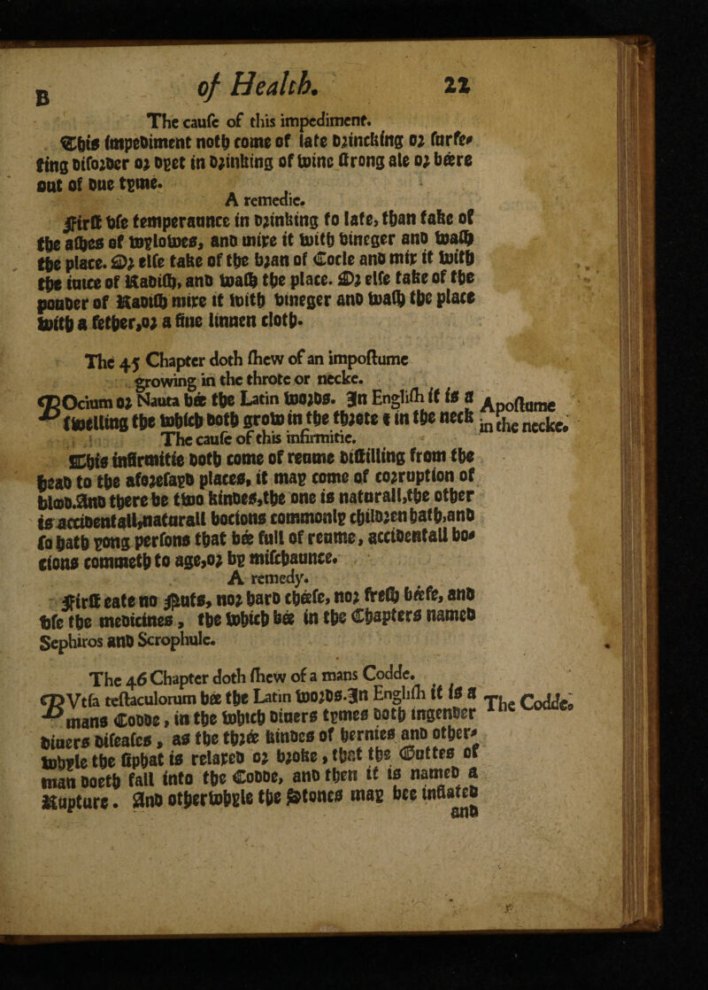 B _ of Health, it The caufe of this impediment. ®tiig (mpcoimcnt noth tome of late Djinciiing 02 (arte* ting oiforoer or oget in Orintting of totnc ftrong ate 0; bare sat of one tgme. A remedie. jptrtt bfe temperaunce in thinking fo late, than fake of the afljes of toglotoee, ano mire it tuttb bineger ano math the place. 2>% elfe take of ttje bran of Code ano mir it Uritb the intce of KaOilb, ano loath the place. 2>i elfe take of the ponoer of KaoiUjmtre it toitft bineger ano loath the place foith a fetber,o) a fine iinnen cloth* \ • The 45 Chapter doth (hew of an impoftume growing in the throte or necke. CTDOcium ot Nauta bee the Latin toOjOS. Bln Englith if <« a ^DOftume ** (melting the mhich both groin in the tbrote «in the neck -m ^ necket The caufe of this innrmitie. SChie infirmitie both come of remne bifiilling from the heao to the aforefago plaeee, it mag tome of corruption of bla>o.ano there be ttoo kinoes.tbe one ie naturalise other tsactioentaU^iatarall boctons commonlg chitojenhafh.anO fo hath gong perfono that b© foil of reume, acdoentall bo* cions commeth to age,or bg mifthaunce. A remedy. 5firll eate no $uts, nor hare tbefe, nor fVeCr b«fe, ano bfe the meoicines, the tobicb bee in the Chapters nameo Sephiros anO Scrophule. The 46 Chapter doth thew of a mans Codde. cpVtfa teftaculorum bee the Latin tnorOS-Jn Engliih tt IS 8 r^j- -^mans Coooe, in the lohtch oiuers tgmes eotp ingenoer 4ncv' Diners Oifeatcs, as the three hinoes of berates mid other* lobfle the fipbat is relareo or broke, that the ©uttes or man ooeth fall into the Coooe, ano then tt ts nameo a Capture. 3no ot&ertobgle tfte atones mag bee inflated