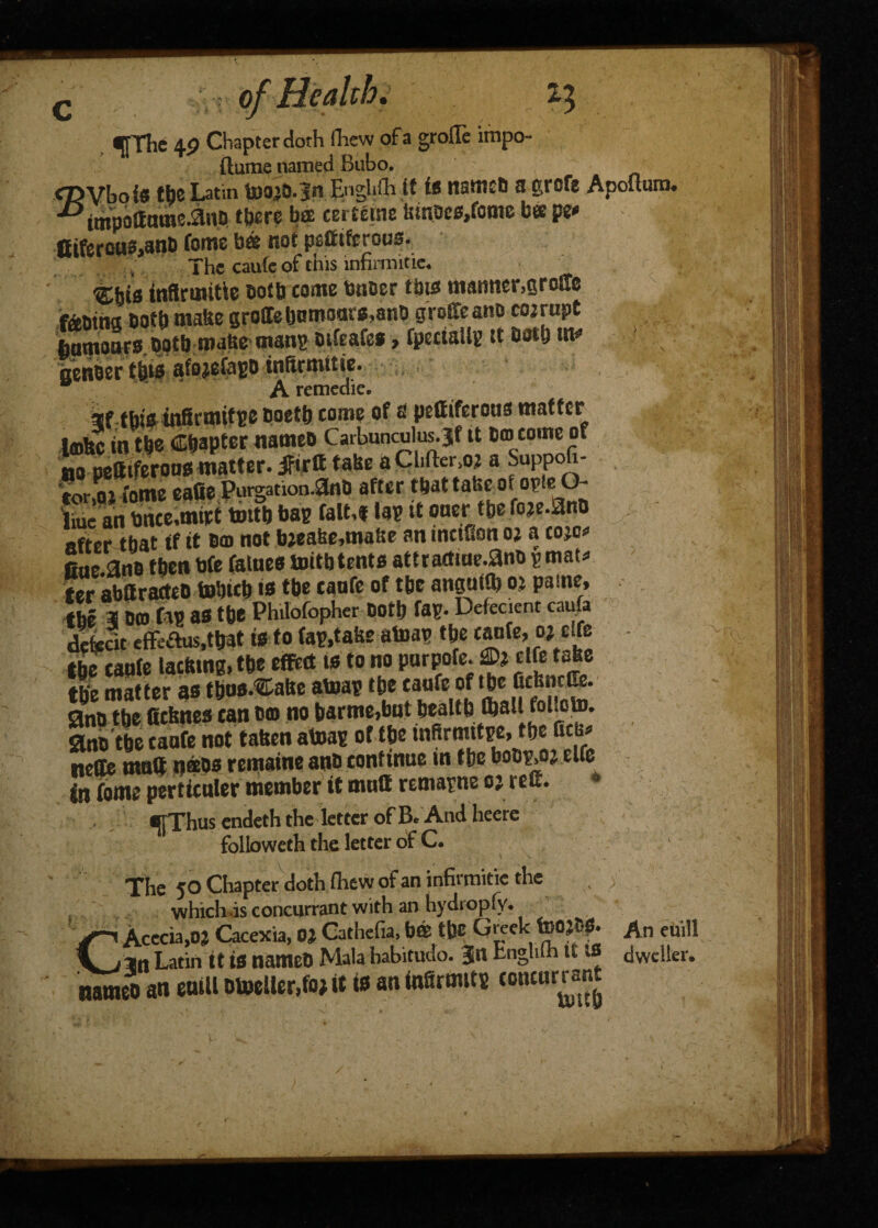 c ^pfhe 49 Chapter doth ihew ofa grolle impo- ftume named Bubo. <7>Vboi« the Latin toojb.in Enghfh it i* namcb a grcte Apoltum. ■Dtmpoaomc.anD there bee cerferne iunoes.fome b« pe* Ciferou3,anD fome b@ not psfiiferous. The caute of this infinnitic. “ti-his tnftruutie both come toner this manner,grolle tebiha Dotb mabe groIebnmaats,anti groffeano cojrupt ftamonfs both malse man? oifeafe*, fpectaUg it nenoertbis afojefa?o tnftrmitie. A remcdie. if this tnBrmif?e boetb come of & pettiferons matter tmfec in tbe Copter nameoCarbimculus.jtit j>® no pettiferons matter. jftrtt tabe aChfkr.oj a Suppoh 'tor.oi fome eafie Purgation.anb after that false ofoTUeO- liue an toee,mirt tmtb bag falM la? it oner tbe foje.anb after that if it bm not bjeabc,mabe an tnctSon oj a coje* One.ans then bfe falnes toitb tents attractme.anb pmat* ter abttratteo tobteb ts tbe canfe of tbc anguffl? oj pame, the 31 Dm fa? as tbe Philofopher Doth fa?. Defecient caufa defect efFeaus,tfrat is to fa?,take atoa? tbe canfe, ‘»*£ ' tbe caufe lacismg.tbe effttt is to no pnrpofe. ®j etfe tabe tie matter as fbns.^abe atoa? tbe taufe of tb<' J ano tbe iicbnes can Dm no barme,but beaUb tball foUto. ano tbe canfe not taben atoa? of tbe tnftrmttpe,tbe fitb* nelte mntf n®os remaine an® continue in tbe bobp.oj elfe in fome perticuler member it muff remarne oj reff. e|Thus endeth the letter of B. And heere followeth the letter of C. The JO Chapter doth ihew of an infirmitie the which is concurrant with an hydiopfy. CAcecia.oj Cacexia, OJ Cathefia, bffi tbe Greek fcOJtS. An euill an Latin tt is nameb Mala habitudo. 3n Lnghlh if IS dweller. nffwi^n an euill Dboeller.foj it is an infirmit? concur ran