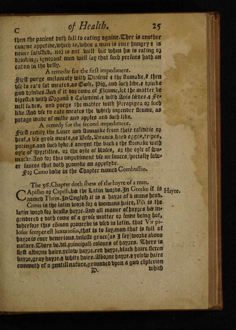 Health, 25 t&en fbe patient doth fall to eating againe.SLber is atiotber canrne appctioe,mbtcb is,mben a man is cue t* t is neuer fatifSeD, no? is not tell but toben bee is eating oj diinfcing, tgnojant men tell fag that fuel) pet tons Ijatb an eaton in tbe bells. A remedie for the hrlt impediment. frirtt purge melancolp toitb 2>mfe»e ♦ tbc Comafee,* fben bfc to ca*e fat meatcs,as Cmfe, pig, and fucb Ite ,* djinfte k®d Djfnbes.anD if it ooe come of jflemnc.Iet tt»c matter.be dfaeft-’Ornitb Diganu I Calamint,* tuitb anis fntes,* ife» well faces, anc purge tbc matter teth ^erapigra oj fucb lilte.SnC bfe to cate meates tbe tobicij ingender acume, as potage mace ofmilhe anft apples ano fucb lifte. r A remedy for the fecond impediment. iFirff rertitf tbe Jliuer ano ftamaette from tbeir ealioitic oj beat.t bfe grofe meats,a0 Befe,5i5eancs,barD eggeSjtripes, bocinas.ano fucb Ipbe,* anopnt tbe back i tbc ftomafectetb ople of^gUilles. o% tbe ogle of Kofcs, o? tbe epic of&tw titltbr.Sno fo; tb>a impediment bfe no fauccs/pcctallp fate er fauces that Doth pjouobe an appefpte. $3} Camo late in tbe Chapter named Gombuttio. > * * . ■ 4 * ^ m t The rff.Chapter doth fhew of the hayre ofa man. i Apillus oj Capilh,bee tbe iUtin toojCs.3n Greeke it is 'named Tlirix.inCngUft it is a baric ofa tenabcao. Crinis is tbe latin Uiojd foj atoomans batrc.l di ts tbe latm mo jo fo; beafts barie.ano alt maner ofbasics bee tm gendered f doth come of a grofe matter « toberfoie this comon pjonerbe ts bfco tn laftn.Jthat Vir pi- lofus fempereft luxuriofus.tbat is to fas.matl barjeis cner bcneriou0,bnieffe gracc(as 31 fap)mojb«: aboue nature-SCbere be.bii.piinctpall colours of {«**••; JJg firtt albojne baire.rcloto baric,reo bap je,gras bagie,* mbite batre.aiboine basie,tselo_to ban tommetb of a genttUnattire,grounotdbpon a god topg«« Hayre# A