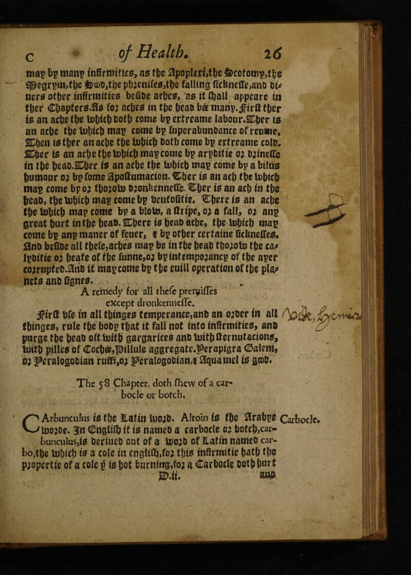 map Ip mans infirmities, as (be £lpoplert,tbc &cofomp,t!:c Sj9egrpm,t be feaab,tbe ptteeni(es,tb8 falling ficbncffe,atiD Pic tiers otter infirmities bcfibe ac&cs, as it (ball appeare in titer C&apfers.as foj atfjcs in tbe teas bde manp.ifirtt tper is an acbe tbe Uiljtcbbotij come bp ertreame labour.SDber is an acbe tbe tofiicb map come bp fuperabtmoance of retime. SEben is tfier an acbe tbe Infjtcij both come bp ertreame cole. SEljer is an acfje tfjetotjtcb map come bp arpbifie Oi b^inette in tbe beao.SCber is an acbe tfje lobicb map come bp a bitus {tumour o; bp Tome apottnmacion. ®ber is an act ttje tobieb map come bp o; fbojobi ojonbenneCe %ber is an act in tbe beab, tbe inbicb map come bp bcntoOfie. ^bercisan acbe tbe iobicb map come bp a bloto, a ttripe, o# a fall, o; anp great burt in tbe beab. Mere is beab acbe, tbe tobicb map come bp anp manor of feuer, t bp other certaine fiebnedes. 3nb beOoe all tbe(e,acbes map be in tbe beab tboroto tbe ca< Ipeitie o; beafe of tbe funne,o; bp intempotancp of tbe aper tojrnpfeb.anb if map come bp tbe euill operation of tbe pla* nets anb (tgnes. A remedy for all thele prerpifles except dronkenneile. 5rtrC bfe in all tbinges temperance,anb an ojber in all (binges, rule tbe bobp that it fall not into infirmities, anb purge tbe beab oftiuitb gargarices anb initbfiernutacions, tottb ptlles of €ocb&,pillule aggregatc#erapigra Oalrni, o; ^eralogobtan ruffi,o; f?era!ogobian,f Squamel is gob. The 58 Chapter, doth fhevv of a car- boele or botch. CArbunculus is tbe tiafin toojb. Altoin is fbe 3rabpe < Inn'Pp. %n (Snalifb it is nnmpfi a rarbocle 02 bofeb.car-
