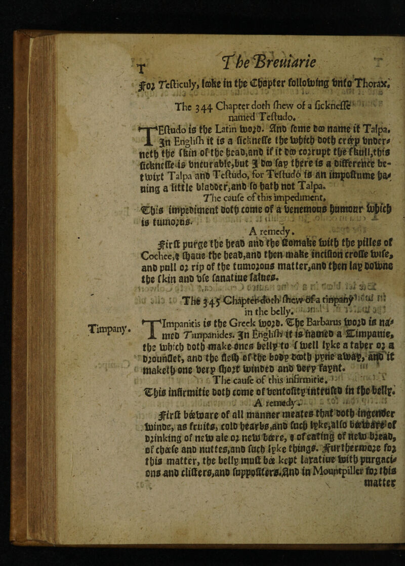 The 344 Chapter doth fliew of a fickneflc named Tefludo. ^ir'Hftudo is tbe Latin too^D. 0no ffcmc fi© name if Tafpa. X 3in Englifh it i$ a ftchnelTe f&e Dofft cr&p fcnocr* tfil 1 Titnpany ___ efibnl nctbtbe fbiti oft be bcab.anb if it cm corrupt tbe fbutl,ttjta ttebneffe is bncurablc,but 3 brn Tap tbere is a bifference be- ttoiti Talpa anb Tefludo, for Tefludo is an impetfume ba* ning a little blabber,anb fb batb not Talpa. The caufe of this impediment, C&is impebiment both tome of abenemons bnmottr tubicb is tutnojus- A remedy. Ifirffi purge tbe bean atib tbe'ttomafte foitfr t&e pilles of Cochee,* Ojaue tbe beab,anb f ben make ihtitton croffe toife, anb pull 0; rip of tbe tumojons matter,anb then lap botone tbe fkin anb bfe fanatiue falues. j vo ) nit;.'' '■ n r: 'V J ssif. The 345 Gh^tel^th-ilrew'efa tinpah^1 n» inthebelly. 3r! ; ! 'iovfis.;* TImpanitis is tbe Greek IdojO. Cbe Barbaras tooib is tia< men Tiinpanides. Jn Englifh it isfiatneb a ffimpanie, tbe tubicb notb make ones bellpto ( tuell Ipke a taber oj a biounflet, anb tbe tie® of tbe bobpbffltb ppne aboap, ano it maketb one berp fibojt toinbeb anb berp fapnt. The caufe of this infirmitie. * ’ - Ubis infirmitie both tome of benfoRtp introlbb in tbe bellp. A remedy. Ifirft bstoare of all manner meates tbat botb ingetnfer lutnoe, as fruits, tolb bearbs,anb fntb lpkc,alfo beeteareof Winking of neto ale oj nets bare, « of eating of lieln bjtab, of ebaefe anb nutfes.anb fatb fpke things. ,3fttrtbermo;e foj this matter, tbe bellp mutt bee kept lapatine teitb pnrgati* stisano differs,ano fuppofUers.^no in Mouptpilkr fojibis x matter / x