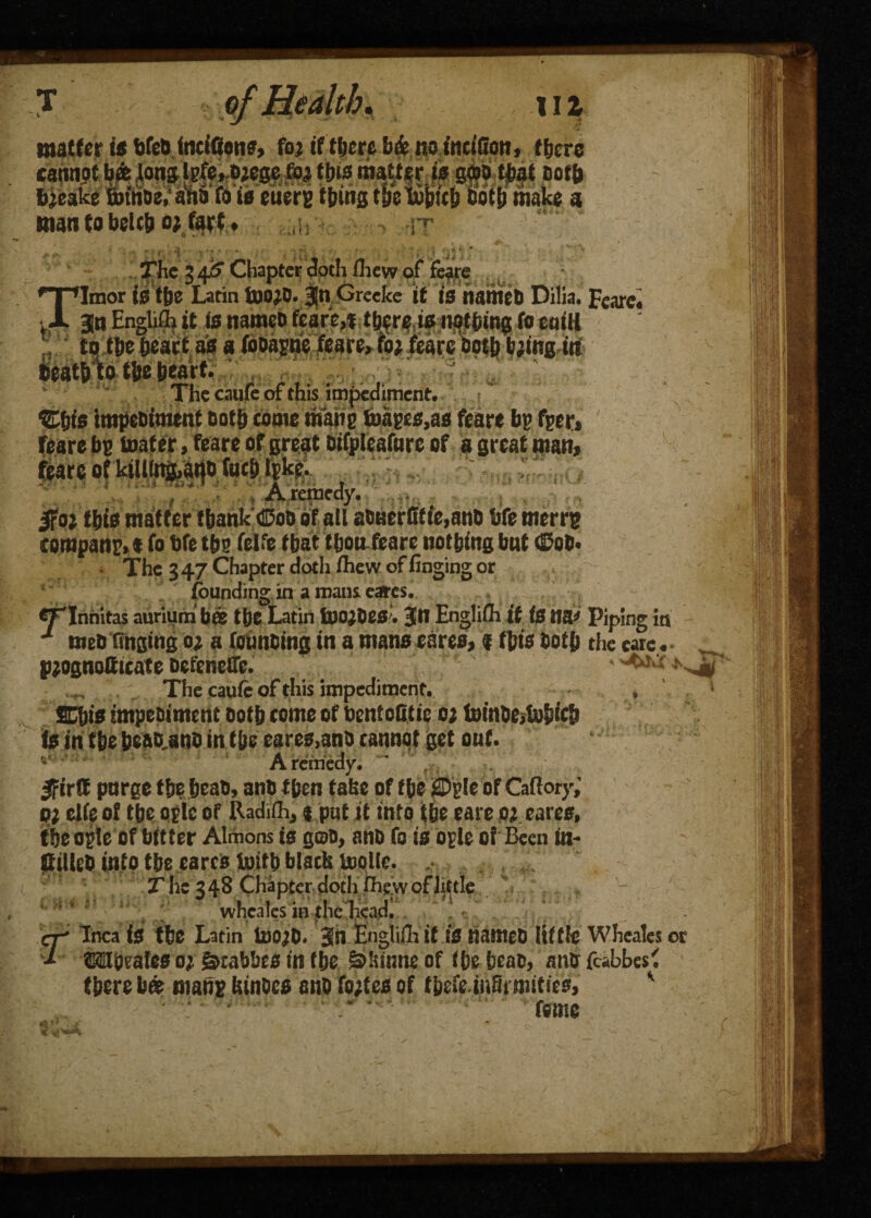 matter is bfetj fneifions, foj if ttjcre b& no fnciSon, there cannpt hjt|onMgi&m matter iff gwo that m b’eake Soinoe, ana fa ts euerg thing the tobicb Doth make a man to belt!) o; fart * u ri * c, -t ! ■ ■ . ', . i // The 3 4? Chapter doth fliew of feare fieat&to tbe bear* , The caufe of this impediment. %his tmpe&tmtnt Doth come mane maps,as feare be fpr* feare be toafer, feare of great Difplcaforc of a great mam feare of k«lfng,ai|D fact) Ipke. , A remedy. jffoj this matter thank ©ub of all abeerfitie,anb bfe merrg companM fo bfe tbs felfe that'*boa feare nothing but (Sob* • The 3 47 Chapter doth ihew of finging or founding in a maus cares. erinnitas auriuni bffi the Latin fnojbeO'. Bin Engliih if is tup Piping in J meb tinging o; a foimbing in a mans eares, <f this both the eare.- * r. S'1 pjognottieate befeneffe. The caufe of this impediment. fiCbis impeoiment both tome of bentofitie o; foinbe>b}bicb is in the beab.anb in the eares,ano cannot get out. vA remedy. v Ifirffi pnrge the heab, anb then take of tbe SDglc of Caftory,' oi cite of the oplc of Radifli, $ put it into the care oi cares, tbeople of bttter Almons is gob, anb fo is ople of Been in- ftrtleb info the eares toitb black Uiolte. .■ The 348 Chapter doth fhe.w of little wheales in the headi r Inca is tbe Latin toojb. Bin Engliili if is nameb little Whcales or ©Mpales 0; Swabbes in tbe &kinne of tbe tjeac, anb fcabbesf there b« mans kinoes anb fortes of tbefe.inSmiities, ' * ** .f . * Cv ' ’< ^ * .v Vf