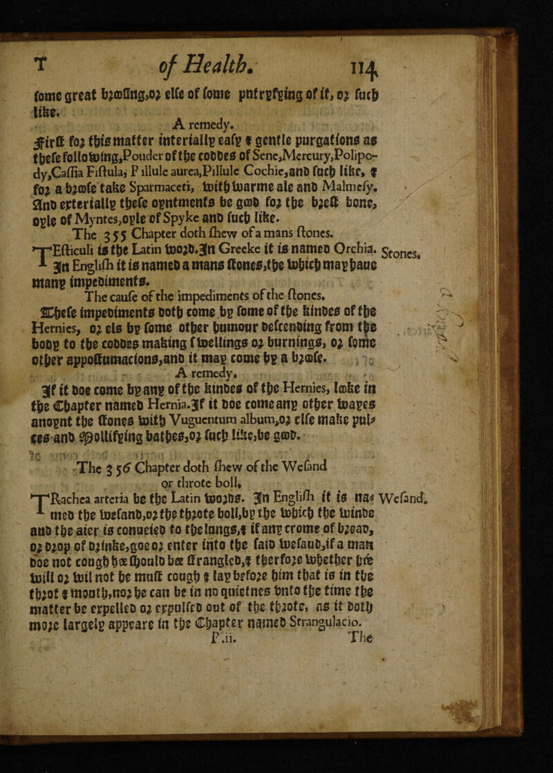 T of Health. 114 feme great bj©Sng>o? el(e of feme pnf ruling of if, 0; futh A remedy. jftrff foj this matter interialls eafg * gentle purgations as tbefe fellotoing.Poudcr of tlje COddeS of Sene,Mercury,Polipc- dy,Caflia Fiftula, P lllule aurea,Pil!ulc Cochie,ant) fart) lifer, t fo; abjeofe take Sparmaceti, toiffeiiiarme ale and Malmefy. gnd erteriatls tbefe ogntmenfs be gme foj the bjeC bone, ogle of Myntes,ogle of Spyke ano fucb lifee. The 3 J 5 Chapter doth £hew of a mans ilones. TEiliculi is tfee Latin toojd.Jn Greeke it is nameo Orchia. 5toneSl Bin EngUfii it is named a mans (tones,t be tohicb magbaue mans impediments. The caufe of the impediments of the ilones. SCfecfe impediments doth tome be feme of the feinoes of tbs Hemies, o? els bs feme other tumour defending from the boos to tbe coddes making f meltings oj burnings, oj feme other appottumacions,and it mas tome bs a bjofe. A remedy. 3f it doe come bs ans of the fetndes of tbe Hemies, tcofee in tbe Chapter named Hemia.jf it doe comeans other boasts anosnt the Cones toitb Vuguentum album,o? die make puP tea and SpoUifging bathes,oj fuch ItUc,De g®o. 'fyf; •’» * IV 1*1 * ■ i Hfnf { '• 5 ' r*‘ • Jr 4 The 3 5^ Chapter doth ihew of the Wefand or throte boll, ’T'Rachea arteria be the Latin toOjOS- Jn Englifh if is na« Wefand. 1 meo the toefand,oj the tfejote boll.bs the tohicb the toinde and the aier is conaeied to the lungs,! if ans crome of bjeao, 01 D>op of djinfee.goeoj enter into the laid tuefauc,ifa man doe not tough hdeO&ould bee firanglcd,! therfoje tobetber h« mill oj toil not he mult cough t las before him that is in the th;ot * mouth,no? he tan be in no qnietnes bnto the time the matter be erpellco oj crpulfrd out of tfecthfete, ns it doth mo;e largels appeare in the Chapter named Strangulacio. f .ii. The r\ iP-* J