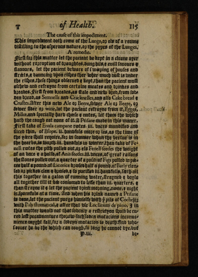 The cauft of this impediment. ; ' : i SCfois impesiment both come of the Lungs,oj els of a reamt OtttiUins totbeafperoas nature,ojtbt pppes of the Lunges. •: t ■ A rcmedie. ifirtt foifbi* matter let tbe pacient be kept in a cleans aper tottboat ro;raption of b;aagbtcs,Dangbils,t emllfauours « flaaours, let tbe pacient betoare of fttetping of boufes anO ftrdets.e banncfttg upon rilbes tber tober much stitt is tmoer tbe riifces,theft things obferneo 16ept,tbantbe pacient muS efcbeto ano refrapne from certaine meatesanp s;mhts ana bjeabes.jfirtt from b;eaoes,a* Sale anb nett b;eo,from fob# ten bjeab.a* Semnells anb Cracknellcs.an# alio Gake bread f Cruftes.9ifter this nets Ale o; Beere,fotter Ale o; Beere, o) totter fiber o; wine,let tbe pacient refrapne from if,Esges, Milke,an» (peciallp barb chafe f notes, let them tbe ttbicb bath tbe ceogb eat none of it.a Ptifane tnaoein this maner. jfirtt take of Ennla campane rates, iii. bates manbifieb anb fUceb tbin, of Efope. ii. banbfbls moje o# les,as tbe time of tbe t&reQall require,foi m foamier ttban tbe bertne is in tbe bearbs,is toojt&.ui. banbfols in ttinter.tban fake ofFc* of an bnte e a balfe,of Anis feedes.iit.bnces,ofgreaf rattans tbe fiones polleboat,a quarter orapoubiofFigspulieb inpft« tea bait aponnb,of Licorice b;ofes half a pounb.of Barly clew ftbo; picket den t b;o(eo,t (b purifies itf.banfifttlto,rfttb ail this together in a galon of running toater,firapneb t bogie all together till it bto coniumeb to lefie than iti. quarters,« tbanfifapne it s let tbe patient Djinl:mojnmg,n®ne,* night irdponefuls at a time, anb often bis b;(nk names a Ptifane is DK»,Iet tbe pacient purge bimielfettftb f pits of Cdchetoj totib P ils ftonwtical,( after that We Loclanuro de pi do, 3 in this matter toeulD not that foscnlp a refirictpon (bulb be ttu> reb left pecabnentore tbojoto fucbtaecn mntaciens inconue<* ntence mpgbt fall/oj a fosepn mdtacton is beatb.Snb fafto* feeuer be be tbe ttbicb can cough,to long be cannot hpe.but usi, W t