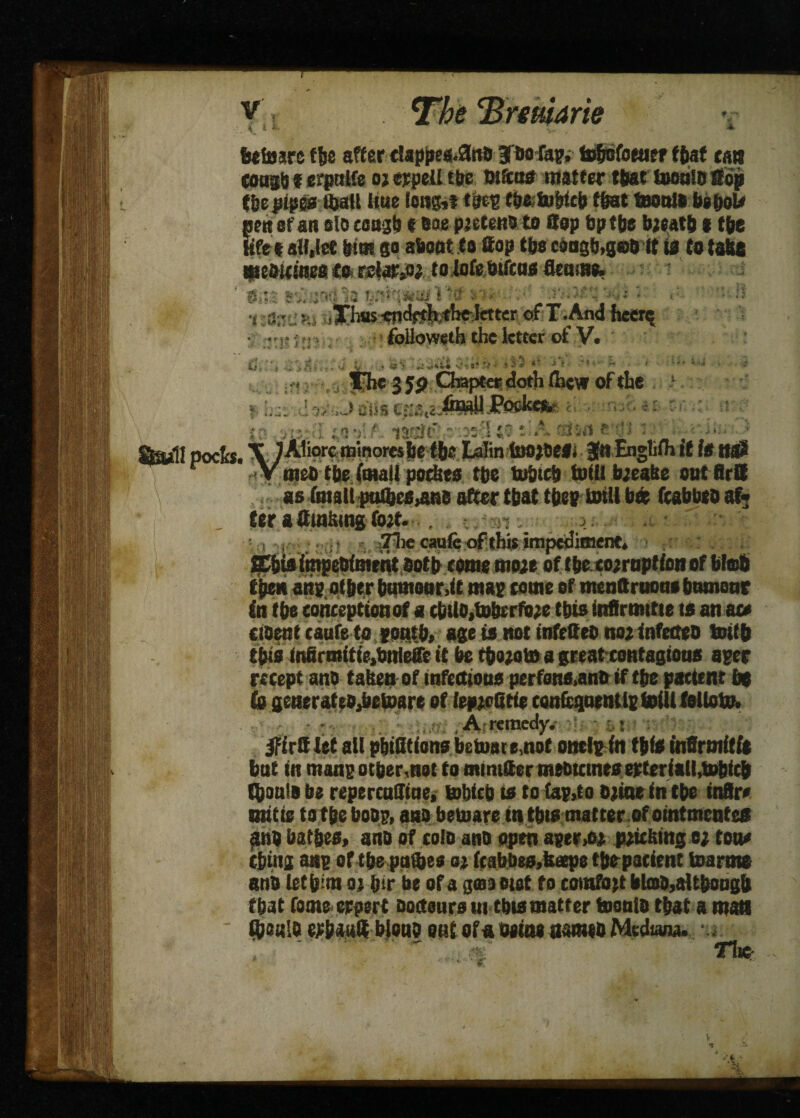■J -u betoaref&e after dsppee..0«B Jbofap,- to&ofoeuer f&af can coagb f erpalfe oj erpefl tbe maos matter that toeaW Sop t&e pipes Ujatl Hue long,* tJm fbeto&fcb flat teoalo beboU Sen of an elo cungb t see pjetens to Sop bp tbe bjeatb l tbe fee all,let frtot go about to Sop tbs cdogb>ger ft ifl to tabs weouines Co relaty* to lofebtftos fleam*. ’ ■&:.*; svi.iwtla sn*- -• .v-y^y-^i ♦ • ;? •i 3.!S'.., ,i^hwiw<WMW«ter: csf T.And facets • ...! }.>•». foUowsth the letter of V. il \ ... -Iv . -i v ••' = ■ ~ ■ • ' • • - * The 3 5p Chapter doth uicw of the 9 tevfofc & <NI to m: l «:;]■' - s A stone'dl ; . , 3 ftw.lt poet*. \ JAliorc roinoresbe tbe Lalin SuojOeS. Jit Engtiih it IS ttflJ r <V met) tbe (mall pockes tbe tobteb toiU b;ealte out Brtt as fmaliptUbcsynB after that tbep mill b« fcabbeoaf- „ ter a Sinking fort. . . 7lie caufe ofthis impediment. Ebia impeBfment aotb tome mwe of tbe corrnptfon of blob tben aitp other humour,ft map come of menftruotto btwnoar in tbe conception of a cbUB,tobrrfb;e this infirmttte ts an ace cioent caufeto pontb, age is not infe&eb no* infetteo toffb tbfs Infirmtfte.bnleffe it be tbo*oto a great-contagions aper recept ano taken of infections perfsns,anB if tbe paeftnt be i A remedy. 0rtt let all pbtQtfons betoate,nof onelpfn tbfs inSrmftft bat in manpotber.not to mimtter tneotemes erterfall.tobfcb Cboala be repercufffae, tobfeb t* to fap,to o*ine in tbe fnflre unite to tbe boBp, ano betuare in this matter.of ofntmentes ano bat&es, ano of cofo ano open apery* pricking c; tone cbing asp of tbe paftes s% fcabbes.kape tbepatfent toarme anb letbim oj bir be ofa gmaetot to comfort btos,aUbougf» that fame erpert oortaura m this matter tooato that a man ftsiflo erbattS bleuo out ofa tutne ttameo Medtana. • . ■r*f 7lic- V *