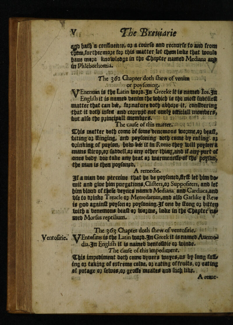 X ant) hath a confluence, or a coarfe sno recoarfe to win front the®,furthermore fo; this nutter let them lobe that toouli bane mere fenotoleOgein the Chapter nanttD Medians at$ (tt Plilebochomia. The 362 Chapter doth flhew of venim > .v or poyibning. XTEnemun if the Latin too;D.Jn Greekeit if natmB Ioi.Jr . ■ EngUfh it is names benim the tohieh is the molt tabtiieff matter that can btfc, fo; nature Both abhore -tt,' conOoering that it Both tnfea ans corrupt net onelg officiall membtrf* but alfc the principal! mrmbere. The caufe of this matter. 'i SChif matter Both come of feme benemoof toorme^r bead, biting or Singing. at# peptbning Both come bp eating or trinfeing of potion, boto bfc it in Rome tpep brill potfona mans Sirop,o;faBtwlLor ane other tbm&anB if anppnrt of ones beoe Doe tabe ane heat or toarmenefle'of the perron, the man if then poefoneo. * v A reraedie. 3f a nun Bee percetae that he be popfoneB/Irtt let him hrn mit anB gtae him purgations,Clifters,or Suppofiters, anB let him blonB of theft beencf names Mkdiana anB Cardiaca,anB bfe to B;inbe T rcade or Metredatum,anO alfo Garlikc f Rev* if goo againtt poefonor pogfomng.jf one be Song or bitten toith a henemone beaftor boe;me, lobe in the Chapter#!* meB Morfus reptilium. The 363 Chapter doth ihew of ventofitie. ,<lf 19 UWfV,j|U av iiuhwv a veuuvl* T dia.|n Engliih it if names bentofitie or fninoe. Tlie caufe of this impediment. Chif impeBiment Beth comeoeuerf tnaeef>af be long faSt ing or taking of ertreme coine. or eating of fruits, creating of potage or fetoewr grofle meatef anB foefc like. Arape-