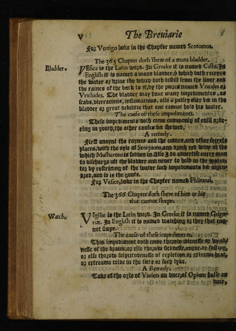Bladder# Watch,-. Tfo ‘Breuiarie $0), Vertigo lobe (h the Chapter name! Scotomos. The 3(?5 Chapter doth fhew of a mans bladder. ■ r/ECica to the Latin UjojD. §n Greeke it is ttameO Ciftij.jU  En^ifli it is namec a mans biacoer,? tobich Both mertu the toater o; twine the tobteo Both wftilt front the liner anO toe raincs of the bath to »t,b? the powtS names Vnti^s 0; Vrichides. SCbeblaoocr mapbaue man? tmpe&tmentes»afl fcabs.blccraeions, inflamacions, alfo a'palfe? ntap bee in the WaDOer o; great oebtlitie that one cannot bolo his boater. The caufeof’thefe impediments. n r SChefe impemmentsBotb rame coaimonlB of mill o;he« ring in sontfcthe other taofeKbee ftetecB. A remedy. ; . ^ . Ifirfl attopnt the rapnee anD the soBDes^ttB other fecref * places, toitb the ople of Scorpions,ano Bjtnh MB totne in tbo tohtch Mufheronsts foBBett inaife 3 bo aonerttfe enere man to Bifcharge oft the blaooer ano nener to hotB in threat ee> Jo; bp reftrfctmg of the loafer (nth impeinments bee tngen# p;cO,ano (0 is the gonfe. . . .. t,,» * ifo; Vefice,l«ihe in th* Chapter namehPhhtanai, V ' i .. yi\ •; ? « u-nor..; r.imiM Thc’3^ Cbaptcif^fe^V^oftoQr.toy c; ^ that cannot fleepew ; \ # : i x]' > t-r'S mu i* t&e Latin rn»« 3n Grcelcc.lt teuaWfcGrign* nas* Jtt EnghOi it is nam«o uwtebmg oi tfeeg f&attatt- * not F T!iC.cauic of tfiefe impeounent cotl) come tho20tpjBlerifl& o^ti^ay Heffe Qtm bmttM etce tlmafcu ficfeneffe^nger»oj fait wg* elfe tfcojotD folpcitnocncde of rcpl£tioti,ojt3ktrciuebtat| 0$ ettreame toioc in t&e fkte 02 foci; ■ i A Remedy* —* ot tSie oile of Violets an tonc^ef Opmrna# t Dm*