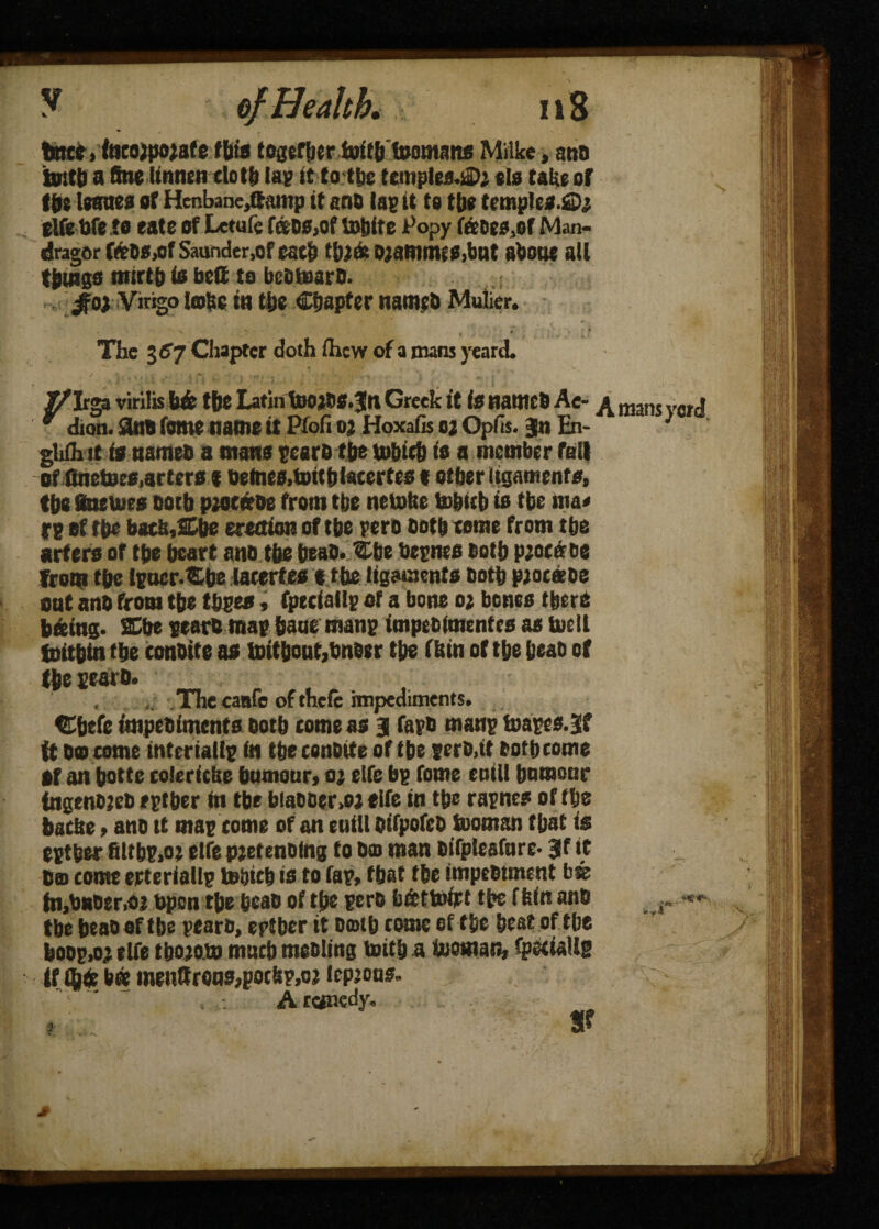 tne?, tocojpojafe flits together foitb'foomans Milke, ana tottb a fine Itnneti clotf* la; tt to ttjc temples.si>i tla take of the leaaea of Henbane,ftamp it ano la; it to tb* temples.£>; elfe tofe to eate of Letufe fans,of toblte Popy feoes.of Man- dragor foW.of Saunder.of each tbt& ojammis.but about all things mirth is bell to bcfitnaro. ,; $o) Vtngo lobe in the Chapter names Mulier. The 3^7 Chapter doth ihew of a mans yeard. _ rga virilis b& the Latin toojOS.Jtt Greek it is natttcb Ac- mans „Wtj dion. 3«B fomename tt Ptofi oa Hoxafis oj Opfis. }n En- ) ghih it is names a mans rears the tubith is a member rail of ttnetoes,arters < Detaes,toitblacertes t other ligaments, the ftteiues Doth pwenoe from the netohe tohitb is the ma< re sf the bath,Che erection of the pero Doth tome from the arfers of the heart ano the heao. Cbe besnes Doth p;ot« oe from the ipacr-Cbe lacerfes «the ligaments Doth ptoceeDe ont ano from the thses, fpeciail; of a bone o; bones there hieing* SChe sears map bane mans Impeoimentes as tucll fnithin the conotte as toit&out,Sneer the f bin of the beaD of the searo. . The canfe of thefe impediments. tEhefe itnpeDiments Doth corneas 3 taps mans teases.3f ft Do come interialls in tbeesnoite of the sero.it Doth come Of an hotte eoleriebe humour, o; elfe bg fome enill humour fngenbteD egther in the biaooer.oj elfe in the rapnes or the bathe, ano tt mas come of an enill DifpofcD tooman that is egther filtbs,ot elfe peetenoing to Do man Difpteafnre* 3f it Do come erterialls tehich is to fas, that the impeDtment b& fn.bnoer.oj Open the hcao of the sero b&ttoirt the fhin ano the heaoaf the searo, eptber it Doth tome of the heat of the boop,oj elfe tbojoto much meoling toith a inoman, fpetiallg If Q6 b® ineuttrons,potbp,o3 lepjous. A remedy. Sf .y! 3-