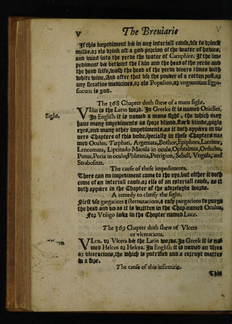 *Thc Treuiarii •m gf this intpetument bee in an; intcriatt canfe.bfe f o bjindt mtUte,oj els ojinh oft a gmo pojcton of the toater of batocs, ano mtcct into tbe peroe the toater of Camphire. Jf pebfment bee bettofot tbe (bin ano tbe beaboftbeperbe anb tbe beab felfe,toafb tbe beab of tbe peroe Diners times tottb tobite toine.anb after that bfe tbe ponber of a rotten poff,oj anp fieeatine mebitineM* els Populion,o; vnguentumEgpi; fiacum i$ gCODo The 3 (58 Chapter doth flievr of a naans fight. Virus is tbe Latin toO}0. 3n Greeke it is nameb Onicfies^ 3n Englith it is nameb a mans figbt, tbe tobicb map bane manp impebiments as fpoje blinobjark bltnbe,gogta epes,anb manp other impebimenfSias it both appfere in Die ners Chapters of this bmfee.fpeciallp in theft Chapters na* meb Oculus, Tarphati, Argemata,Bothor,Epiphora,Lacrime, Lencomata, Liptitudo Macula in oculo,C^>ntalrnia,Ordiolus, Panus.Pecia in ocu!oiPhlitania»Pterigioh,_&bdl* Vngula, and Strabofitas. The cauft of theft impediments. Cbere can no impebiment come to tbe epe>bnf eftber if boffr tome of an intertall canfe.o; elft of an eetertall canfe, as it both appeere in the Chapter of tbe afteefapbe toojfls.. A remedy to clarify the fight. 5firflE bft gargarices f fternutacions,* eafp purgacions fO pnrgt tbe beab anb boas it is tojittenin the Cbap namcb Qculiuy Sfot Vtihgo lobe in tbe Chapter nameb Luce. The 3 dp Chapter doth fliew of Vlccrs or vlccracions. VLcu, 0} Vlcera bife the Latin tbOjIS.Bfn Greek if is It# meb Helcos o; Heicea. 3n Englifii it is nameb an bices t) blceractons,tbe tobitb fa potrlfieb anb a corrupt mattes toabx* , Tlie cauft of this infirmitif. ■